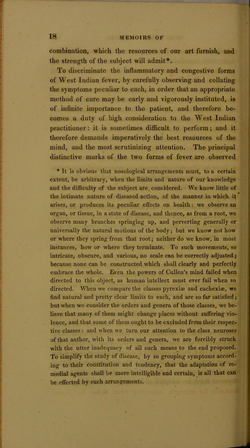 combination, which the resources of our art furnish, and the strength of the subject will admit*. To discriminate the inflammatory and congestive forms of West Indian fever, by carefully observing and collating the symptoms peculiar to each, in order that an appropriate method of cure may be early and vigorously instituted, is of infinite importance to the patient, and therefore be- comes a duty of high consideration to the West Indian practitioner: it is sometimes difficult to perform; and it therefore demands imperatively the best resources of the mind, and the most scrutinizing attention. The principal distinctive marks of the two forms of fever are observed * It is obvious that nosological arrangements must, to a certain extent, be arbitrary, when the limits and nature of our knowledge and the difficulty of the subject are. considered. We know little of the intimate nature of diseased action, of the manner in which it arises, or produces its peculiar effects on health: we observe an organ, or tissue, in a state of disease, and thence, as from a root, we observe many branches springing up, and perverting generally or universally the natural motions of the body; but we know not how or where they spring from that root; neither do we know, in most instances, how or where they terminate. To such movements, so intricate, obscure, and various, no scale can be correctly adjusted; because none can be constructed which shall clearly and perfectly embrace the whole. Even the powers of Cullen’s mind failed when directed to this object, as human intellect must ever fail when so directed. When we compare the classes pyrexiae and cacliexiae, we find natural and pretty clear limits to each, and are so far satisfied; but when we consider the orders and genera of those classes, we be- lieve that many of them might change places without suffering vio- lence, and that some of them ought to be excluded from their respec- tive classes : and when we turn our attention to the class neuroses of that author, with its orders and genera, we are forcibly struck with the utter inadequacy of all such means to the end proposed. To simplify the study of disease, by so grouping symptoms accord- ing to their constitution and tendency, that the adaptation of re- medial agents shall be more intelligible and certain, is all that can be effected by such arrangements.