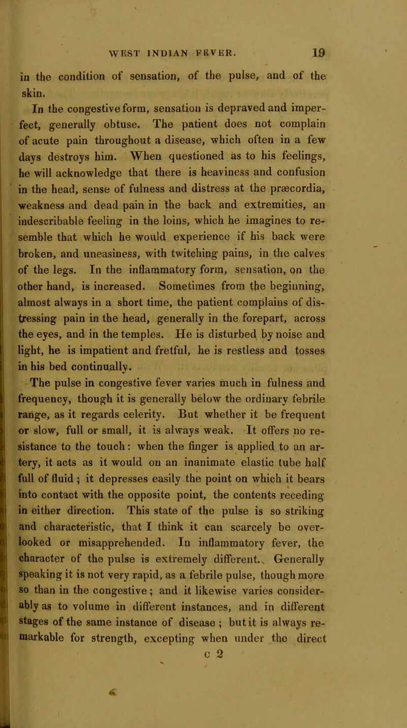 in the condition of sensation, of the pulse, and of the skin. In the congestive form, sensation is depraved and imper- fect, generally obtuse. The patient does not complain of acute pain throughout a disease, which often in a few days destroys him. When questioned as to his feelings, he will acknowledge that there is heaviness and confusion in the head, sense of fulness and distress at the praecordia, weakness and dead pain in the back and extremities, an indescribable feeling in the loins, which he imagines to re- semble that which he would experience if his back were broken, and uneasiness, with twitching pains, in the calves of the legs. In the inflammatory form, sensation, on the other hand, is increased. Sometimes from the beginning, almost always in a short time, the patient complains of dis- tressing pain in the head, generally in the forepart, across the eyes, and in the temples. He is disturbed by noise and light, he is impatient and fretful, he is restless and tosses in his bed continually. The pulse in congestive fever varies much in fulness and frequency, though it is generally below the ordinary febrile range, as it regards celerity. But whether it be frequent or slow, full or small, it is always weak. It offers no re- sistance to the touch: when the finger is applied to an ar- tery, it acts as it would on an inanimate elastic tube half full of fluid ; it depresses easily the point on which it bears % into contact with the opposite point, the contents receding in either direction. This state of the pulse is so strikiug and characteristic, that I think it can scarcely be over- looked or misapprehended. In inflammatory fever, the character of the pulse is extremely different. s Generally speaking it is not very rapid, as a febrile pulse, though more so than in the congestive; and it likewise varies consider- ably as to volume in different instances, and in different stages of the same instance of disease ; but it is always re- markable for strength, excepting when under the direct c 2