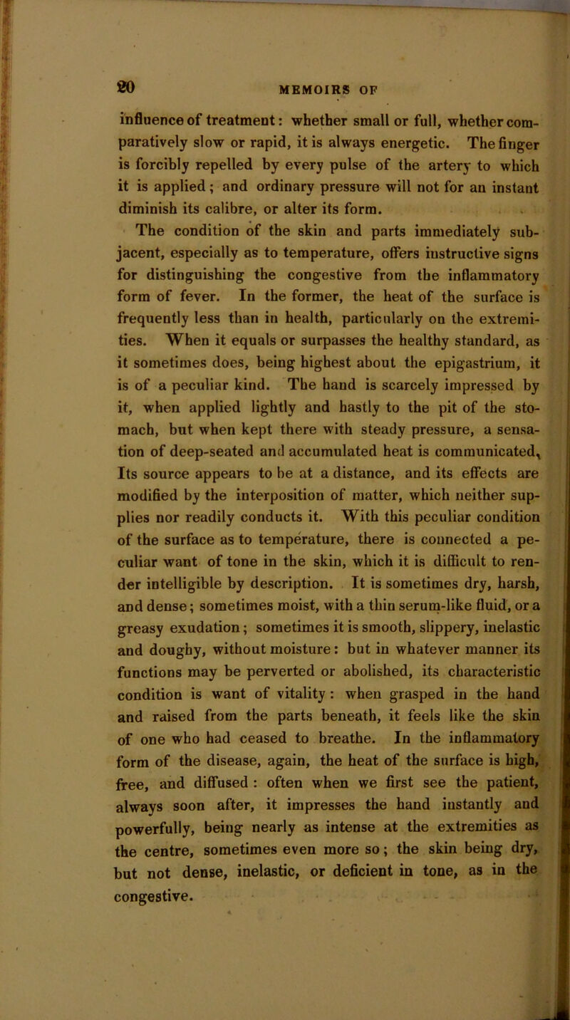 influence of treatment: whether small or full, whether com- paratively slow or rapid, it is always energetic. The finger is forcibly repelled by every pulse of the artery to which it is applied; and ordinary pressure will not for an instant diminish its calibre, or alter its form. The condition of the skin and parts immediately sub- jacent, especially as to temperature, offers instructive signs for distinguishing the congestive from the inflammatory form of fever. In the former, the heat of the surface is frequently less than in health, particularly on the extremi- ties. When it equals or surpasses the healthy standard, as it sometimes does, being highest about the epigastrium, it is of a peculiar kind. The hand is scarcely impressed by it, when applied lightly and hastly to the pit of the sto- mach, but when kept there with steady pressure, a sensa- tion of deep-seated and accumulated heat is communicated. Its source appears to be at a distance, and its effects are modified by the interposition of matter, which neither sup- plies nor readily conducts it. With this peculiar condition of the surface as to temperature, there is connected a pe- culiar want of tone in the skin, which it is difficult to ren- der intelligible by description. It is sometimes dry, harsh, and dense; sometimes moist, with a thin serum-like fluid, ora greasy exudation; sometimes it is smooth, slippery, inelastic and doughy, without moisture: but in whatever manner its functions may be perverted or abolished, its characteristic condition is want of vitality : when grasped in the hand and raised from the parts beneath, it feels like the skin of one who had ceased to breathe. In the inflammatory form of the disease, again, the heat of the surface is high, free, and diffused : often when we first see the patient, always soon after, it impresses the hand instantly and powerfully, being nearly as intense at the extremities as the centre, sometimes even more so; the skin being dry, but not dense, inelastic, or deficient in tone, as in the congestive.