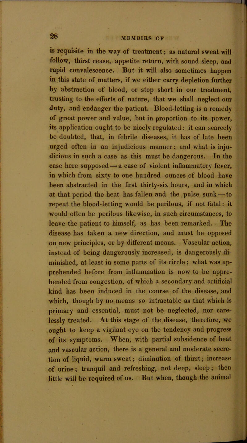is requisite in the way of treatment; as natural sweat will follow, thirst cease, appetite return, with sound sleep, and rapid convalescence. But it will also sometimes happen in this state of matters, if we either carry depletion further by abstraction of blood, or stop short in our treatment, trusting to the efforts of nature, that we shall neglect our duty, and endanger the patient. Blood-letting is a remedy of great power and value, but in proportion to its power, its application ought to be nicely regulated : it can scarcely be doubted, that, in febrile diseases, it has of late been urged often in an injudicious mauner; and what is inju- dicious in such a case as this must be dangerous. In the case here supposed — a case of violent inflammatory fever, in which from sixty to one hundred ounces of blood have been abstracted in the first thirty-six hours, and in which at that period the heat has fallen and the pulse sunk — to repeat the blood-letting would be perilous, if not fatal: it would often be perilous likewise, in such circumstances, to leave the patient to himself, as has been remarked. The disease has taken a new direction, and must be opposed on new principles, or by different means. Vascular action, instead of being daugerously increased, is dangerously di- minished, at least in some parts of its circle; what was ap- prehended before from inflammation is now to be appre- hended from congestion, of which a secondary and artificial kind has been induced in the course of the disease, and which, though by no means so intractable as that which is primary and essential, must not be neglected, nor care- lessly treated. At this stage of the disease, therefore, we ought to keep a vigilant eye on the tendency and progress of its symptoms. When, with partial subsidence of heat and vascular action, there is a general and moderate secre- tion of liquid, warm sweat; diminution of thirst; increase of urine; tranquil and refreshing, not deep, sleep; then little will be required of us. But when, though the animal