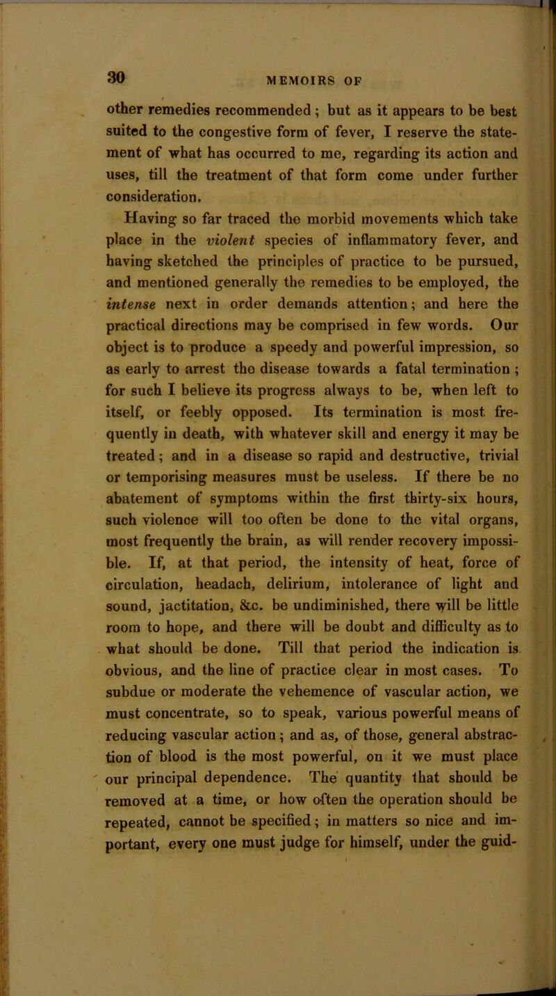 other remedies recommended ; but as it appears to be best suited to the congestive form of fever, I reserve the state- ment of what has occurred to me, regarding its action and uses, till the treatment of that form come under further consideration. Having so far traced the morbid movements which take place in the violent species of inflammatory fever, and having sketched the principles of practice to be pursued, and mentioned generally the remedies to be employed, the intense next in order demands attention; and here the practical directions may be comprised in few words. Our object is to produce a speedy and powerful impression, so as early to arrest tho disease towards a fatal termination ; for such I believe its progress always to be, when left to itself, or feebly opposed. Its termination is most, fre- quently in death, with whatever skill and energy it may be treated; and in a disease so rapid and destructive, trivial or temporising measures must be useless. If there be no abatement of symptoms within the first thirty-six hours, such violence will too often be done to the vital organs, most frequently the brain, as will render recovery impossi- ble. If, at that period, the intensity of heat, force of circulation, headach, delirium, intolerance of light and sound, jactitation, &c. be undiminished, there will be little room to hope, and there will be doubt and difficulty as to what should be done. Till that period the indication is obvious, and the line of practice clear in most cases. To subdue or moderate the vehemence of vascular action, we must concentrate, so to speak, various powerful means of reducing vascular action ; and as, of those, general abstrac- tion of blood is the most powerful, on it we must place our principal dependence. The quantity that should be removed at a time, or how often the operation should be repeated, cannot be specified; in matters so nice and im- portant, every one must judge for himself, under the guid-