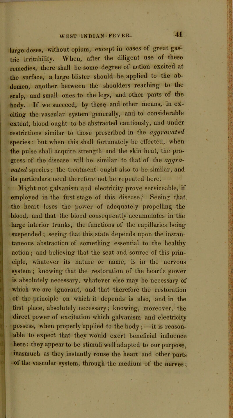 large doses, without opium, except in cases of great gas- tric irritability. When, after the diligent use of these remedies, there shall be some degree of action excited at the surface, a large blister should be applied to the ab- domen, another between the shoulders reaching to the scalp, and small ones to the legs, and other parts of the body. If we succeed, by these and other means, in ex- citing the vascular system generally, and to considerable extent, blood ought to be abstracted cautiously, and under restrictions similar to those prescribed in the aggravated species : but when this shall fortunately be effected, when the pulse shall acquire strength and the skin heat, the pro- gress of the disease will be similar to that of the aggra- vated species; the treatment ought also to be similar, and its particulars need therefore not be repeated here. Might not galvanism and electricity prove serviceable, if employed in the first stage of this disease.? Seeing that the heart loses the power of adequately propelling the blood, and that the blood consequently accumulates in the large interior trunks, the functions of the capillaries being suspended; seeing that this state depends upon the instan- taneous abstraction of something essential to the healthy action; and believing that the seat and source of this prin- ciple, whatever its nature or name, is in the nervous system; knowing that the restoration of the heart's power is absolutely necessary, whatever else may be necessary of which we are ignorant, and that therefore the restoration of the principle on which it depends is also, and in the first place, absolutely necessary; knowing, mox*eover, the direct power of excitation which galvanism and electricity possess, when properly applied to the body;—it is reason- able to expect that they would exert beneficial influence here: they appear to be stimuli well adapted to our purpose, inasmuch as they instantly rouse the heart and other parts of the vascular system, through the medium of the nerves;