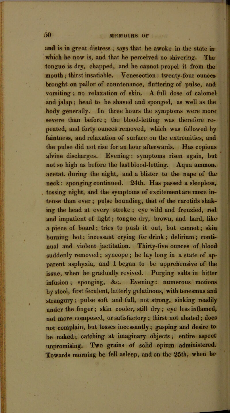 J £ I i * i 50 MEMOIRS OF I and is in great distress ; says that he awoke in the state in which he now is, and that he perceived no shivering. The tongue is dry, chapped, and he cannot propel it from the mouth ; thirst insatiable. Venesection : twenty-four ounces brought on pallor of countenance, fluttering of pulse, and vomiting ; no relaxation of skin. A full dose of calomel and jalap; head to be shaved and sponged, as well as the body generally. In three hours the symptoms were more severe than before; the blood-letting was therefore re- peated, and forty ounces removed, which was followed by faintness, and relaxation of surface on the extremities, and the pulse did not rise for an hour afterwards. Has copious alvine discharges. Evening: symptoms risen again, but not so high as before the last blood-letting. Aqua ammon. acetat. during the night, and a blister to the nape of the neck: sponging continued. 24th. Has passed a sleepless, tossing night, and the symptoms of excitement are more in- tense than ever ; pulse bounding, that of the carotids shak- ing the head at every stroke ; eye wild and frenzied, red and impatient of light; tongue dry, brown, and hard, like a piece of board; tries to push it out, but cannot; skin burning hot; incessant crying for drink; delirium; conti- nual and violent jactitation. Thirty-five ounces of blood suddenly removed; syncope ; he lay long in a state of ap- parent asphyxia, and I began to be apprehensive of the issue, when he gradually revived. Purging salts in bitter infusion; sponging, &c. Evening: numerous motions by stool, first feculent, latterly gelatinous, with tenesmus and strangury; pulse soft and full, not strong, sinking readily under the finger; skin cooler, still dry ,• eye less inflamed, not more composed, or satisfactory; thirst not abated; does not complain, but tosses incessantly; gasping and desire to be naked; catching at imaginary objects ,• entire aspect unpromising. Two grains of solid opium administered. Towards morning he fell asleep, and on the 25th, when be