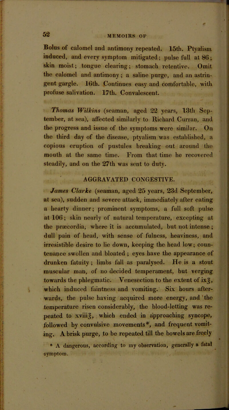 Bolus of calomel and antimony repeated. 15th. Ptyalism induced, and every symptom mitigated; pulse full at 8G; skin moist; tongue clearing; stomach retentive. Omit the calomel and antimony; a saline purge, and an astrin- gent gargle. 16th. Continues easy and comfortable, with profuse salivation. 17th. Convalescent. Thomas Wilkins (seaman, aged 22 years, 13th Sep- tember, at sea), affected similarly to Richard Curran, and the progress and issue of the symptoms were similar. On the third day of the disease, ptyalism was established, a copious eruption of pustules breaking out around the mouth at the same time. From that time he recovered steadily, and on the 27th was sent to duty. AGGRAVATED CONGESTIVE. James Clarke (seaman, aged 25 years, 23d September, at sea), sudden and severe attack, immediately after eating a hearty dinner; prominent symptoms, a full soft pulse at 106; skin nearly of natural temperature, excepting at the praecordia, where it is accumulated, but not intense ; dull pain of head, with sense of fulness, heaviness, and irresistible desire to lie down, keeping the head low; coun- tenance swollen and bloated ; eyes have the appearance of drunken fatuity; limbs fall as paralysed. He is a stout muscular man, of no decided temperament, but verging towards the phlegmatic. Venesection to the extent of ixj, which induced faintness and vomiting. Six hours after- wards, the pulse having acquired more energy, and the temperature risen considerably, the blood-letting was re- peated to xviiij, which ended in approaching syncope, followed by convulsive movements*, and frequent vomit- ing. A brisk purge, to be repeated till the bowels are fre.ely * A dangerous, according to my observation, generally a fatal symptom.