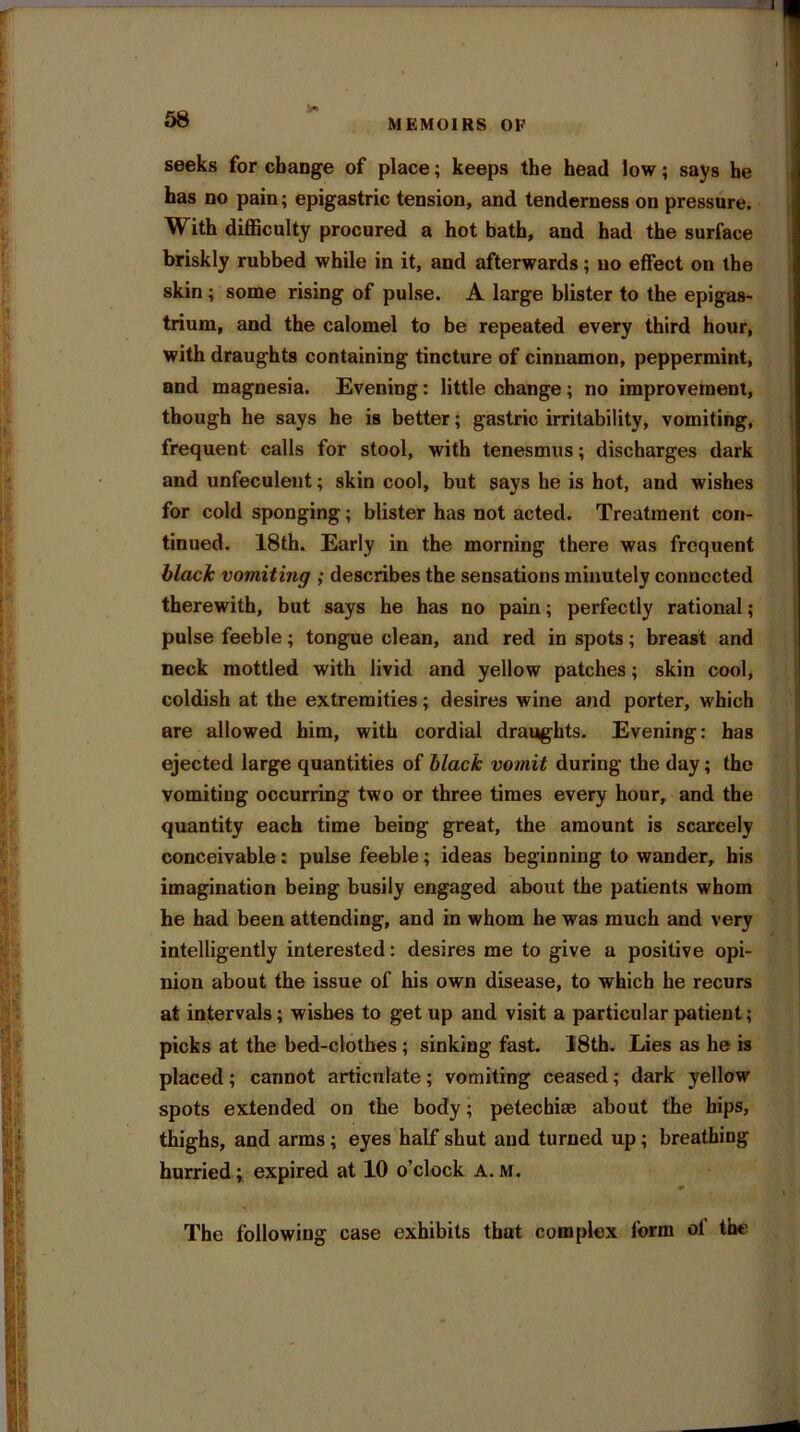 58 MEMOIRS OF 3 Lto \K w ir. fV’ V V. I seeks for change of place; keeps the head low; says he has no pain; epigastric tension, and tenderness on pressure. With difficulty procured a hot bath, and had the surface briskly rubbed while in it, and afterwards; no effect on the skin ; some rising of pulse. A large blister to the epigas- trium, and the calomel to be repeated every third hour, with draughts containing tincture of cinnamon, peppermint, and magnesia. Evening: little change ; no improvement, though he says he is better; gastric irritability, vomiting, frequent calls for stool, with tenesmus; discharges dark and unfeculent; skin cool, but says he is hot, and wishes for cold sponging; blister has not acted. Treatment con- tinued. 18th. Early in the morning there was frequent black vomiting ; describes the sensations minutely connected therewith, but says he has no pain; perfectly rational; pulse feeble; tongue clean, and red in spots; breast and neck mottled with livid and yellow patches; skin cool, coldish at the extremities; desires wine and porter, which are allowed him, with cordial draughts. Evening: has ejected large quantities of black vomit during the day; the vomiting occurring two or three times every hour, and the quantity each time being great, the amount is scarcely conceivable: pulse feeble; ideas beginning to wander, his imagination being busily engaged about the patients whom he had been attending, and in whom he was much and very intelligently interested: desires me to give a positive opi- nion about the issue of his own disease, to which he recurs at intervals; wishes to get up and visit a particular patient; picks at the bed-clothes ; sinking fast. 18th. Lies as he is placed; cannot articulate; vomiting ceased; dark yellow spots extended on the body; petechias about the hips, thighs, and arms; eyes half shut and turned up; breathing hurried; expired at 10 o’clock A. M. \ The following case exhibits that complex form ol the