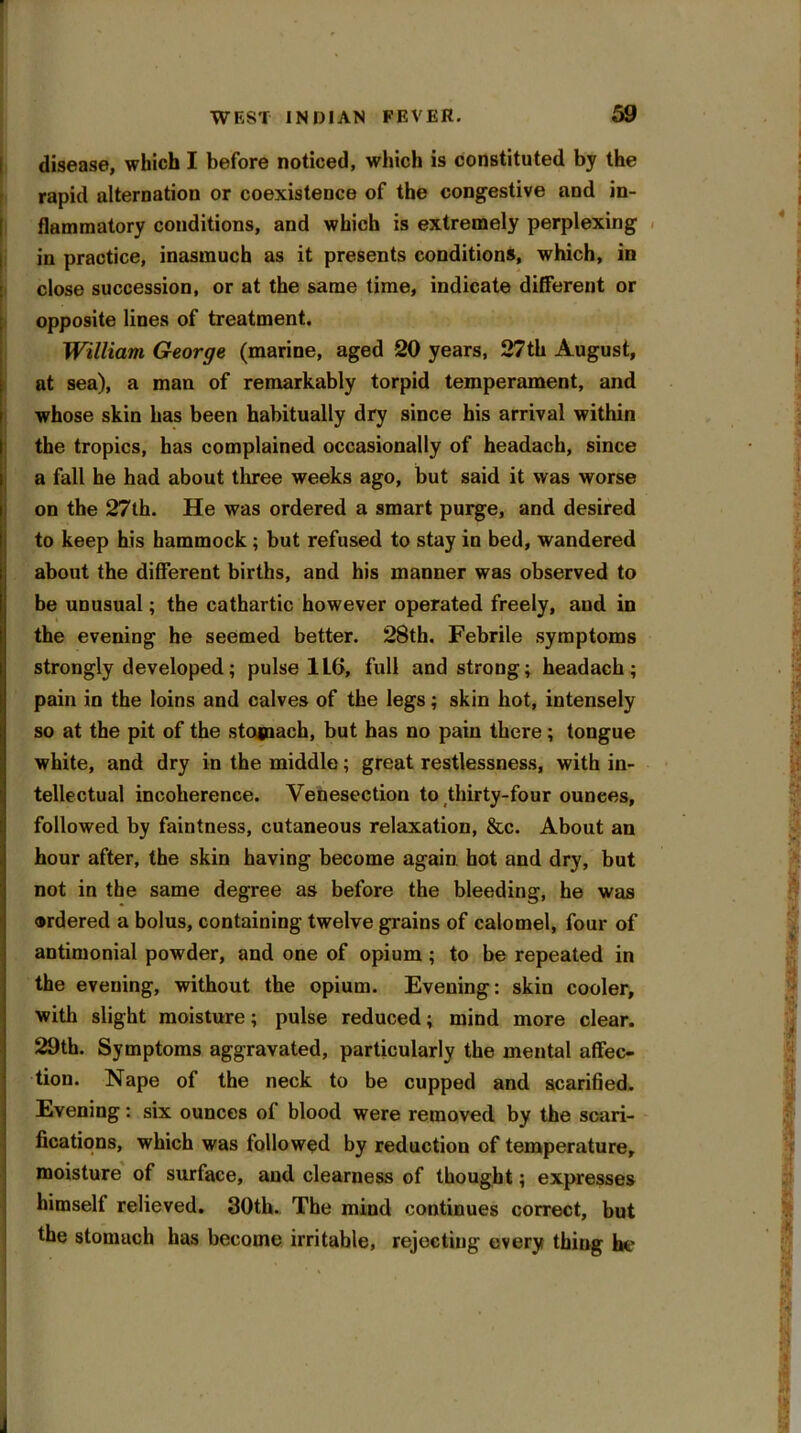 disease, which I before noticed, which is constituted by the rapid alternation or coexistence of the congestive and in- flammatory conditions, and which is extremely perplexing in practice, inasmuch as it presents conditions, which, in close succession, or at the same time, indicate different or opposite lines of treatment. William George (marine, aged 20 years, 27th August, at sea), a man of remarkably torpid temperament, and whose skin has been habitually dry since his arrival within the tropics, has complained occasionally of headach, since a fall he had about three weeks ago, but said it was worse on the 27th. He was ordered a smart purge, and desired to keep his hammock ; but refused to stay in bed, wandered about the different births, and his manner was observed to be unusual; the cathartic however operated freely, aud in the evening he seemed better. 28th. Febrile symptoms strongly developed; pulse 1L6, full and strong; headach; pain in the loins and calves of the legs; skin hot, intensely so at the pit of the stojnach, but has no pain there ; tongue white, and dry in the middle; great restlessness, with in- tellectual incoherence. Venesection to thirty-four ounees, followed by faintness, cutaneous relaxation, &c. About an hour after, the skin having become again hot and dry, but not in the same degree as before the bleeding, he was ordered a bolus, containing twelve grains of calomel, four of antimonial powder, and one of opium ; to be repeated in the evening, without the opium. Evening: skin cooler, with slight moisture; pulse reduced; mind more clear. 29th. Symptoms aggravated, particularly the mental affec- tion. Nape of the neck to be cupped and scarified. Evening: six ounces of blood were removed by the scari- fications, which was followed by reduction of temperature, moisture of surface, and clearness of thought; expresses himself relieved. 30th. The mind continues correct, but the stomach has become irritable, rejecting every thing he