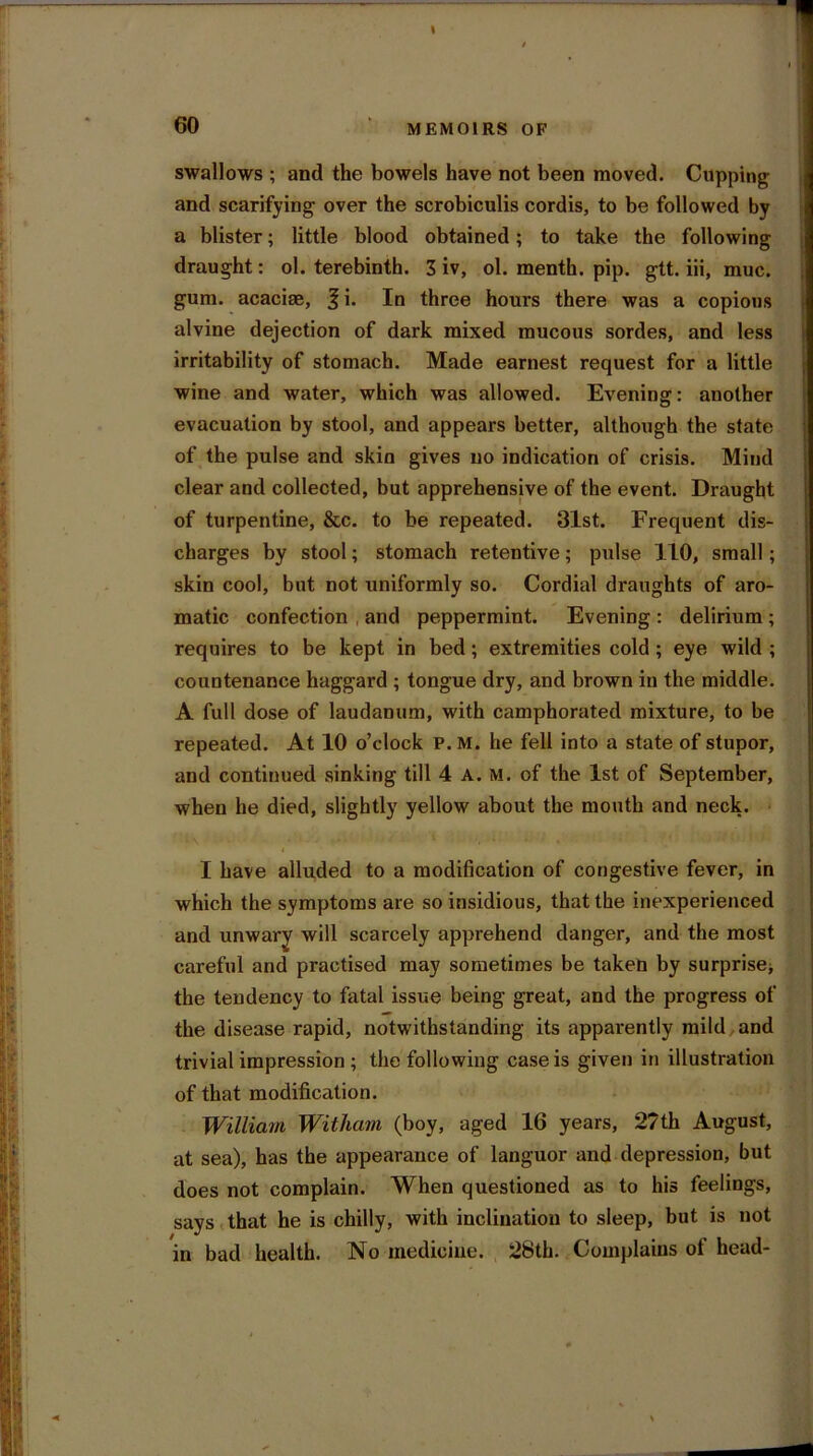 60 MEMOIRS OF swallows ; and the bowels have not been moved. Cupping and scarifying1 over the scrobiculis cordis, to be followed by a blister; little blood obtained; to take the following draught: ol. terebinth. 3 iv, ol. menth. pip. gtt. iii, muc. gum. acaciee, 3 i* In three hours there was a copious alvine dejection of dark mixed mucous sordes, and less irritability of stomach. Made earnest request for a little wine and water, which was allowed. Evening: another evacuation by stool, and appears better, although the state of the pulse and skin gives no indication of crisis. Mind clear and collected, but apprehensive of the event. Draught of turpentine, &c. to be repeated. 31st. Frequent dis- charges by stool; stomach retentive; pulse 110, small; skin cool, but not uniformly so. Cordial draughts of aro- matic confection . and peppermint. Evening : delirium ; requires to be kept in bed; extremities cold ; eye wild ; countenance haggard ; tongue dry, and brown iu the middle. A full dose of laudanum, with camphorated mixture, to be repeated. At 10 o’clock P. M. he fell into a state of stupor, and continued sinking till 4 A. M. of the 1st of September, when he died, slightly yellow about the mouth and neck. I have alluded to a modification of congestive fever, in which the symptoms are so insidious, that the inexperienced and unwary will scarcely apprehend danger, and the most careful and practised may sometimes be taken by surprise* the tendency to fatal issue being great, and the progress of the disease rapid, notwithstanding its apparently mild and trivial impression ; the following case is given in illustration of that modification. William Witham (boy, aged 16 years, 2?th August, at sea), has the appearance of languor and depression, but does not complain. When questioned as to his feelings, says that he is chilly, with inclination to sleep, but is not in bad health. No medicine. 28th. Complains ol head-