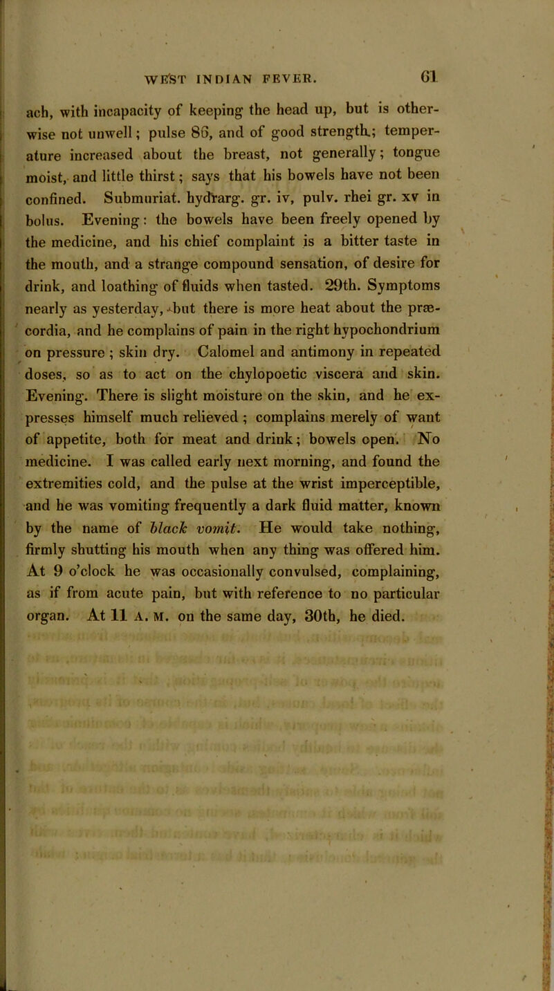 ach, with incapacity of keeping the head up, but is other- wise not unwell; pulse 86, and of good strength.; temper- ature increased about the breast, not generally; tongue moist, and little thirst; says that his bowels have not been confined. Submnriat. hydfarg. gr. iv, pulv. rhei gr. xv in bolus. Evening: the bowels have been freely opened by the medicine, and his chief complaint is a bitter taste in the mouth, and a strange compound sensation, of desire for drink, and loathing of fluids when tasted. 29th. Symptoms nearly as yesterday, 4mt there is more heat about the prae- cordia, and he complains of pain in the right hvpochondrium on pressure ; skin dry. Calomel and antimony in repeated doses, so as to act on the chylopoetic viscera and skin. Evening. There is slight moisture on the skin, and he ex- presses himself much relieved ; complains merely of want of appetite, both for meat and drink; bowels open. No medicine. I was called early next morning, and found the extremities cold, and the pulse at the wrist imperceptible, and he was vomiting frequently a dark fluid matter, known by the name of black vomit. He would take nothing, firmly shutting his mouth when any thing was offered him. At 9 o’clock he was occasionally convulsed, complaining, as if from acute pain, but with reference to no particular organ. At 11 A. M. on the same day, 30th, he died.