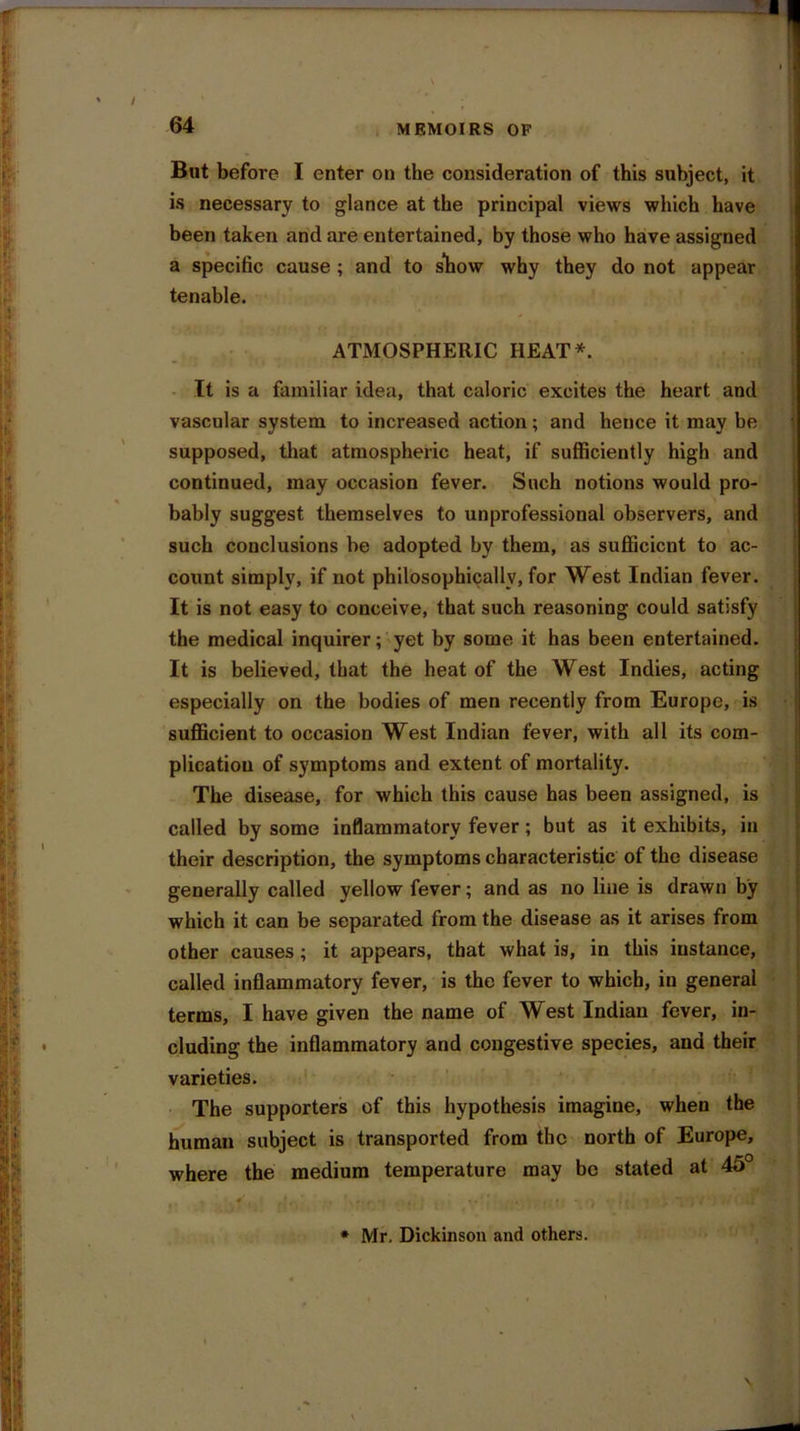 But before I enter on the consideration of this subject, it is necessary to glance at the principal views which have been taken and are entertained, by those who have assigned a specific cause ; and to slhow why they do not appear tenable. ATMOSPHERIC HEAT*. It is a familiar idea, that caloric excites the heart and vascular system to increased action; and hence it may be supposed, that atmospheric heat, if sufficiently high and continued, may occasion fever. Such notions would pro- bably suggest themselves to unprofessional observers, and such conclusions be adopted by them, as sufficient to ac- count simply, if not philosophically, for West Indian fever. It is not easy to conceive, that such reasoning could satisfy the medical inquirer; yet by some it has been entertained. It is believed, that the heat of the West Indies, acting especially on the bodies of men recently from Europe, is sufficient to occasion West Indian fever, with all its com- plication of symptoms and extent of mortality. The disease, for which this cause has been assigned, is called by some inflammatory fever; but as it exhibits, in their description, the symptoms characteristic of the disease generally called yellow fever; and as no line is drawn by which it can be separated from the disease as it arises from other causes; it appears, that what is, in this instance, called inflammatory fever, is the fever to which, in general terms, I have given the name of West Indian fever, in- cluding the inflammatory and congestive species, and their varieties. The supporters of this hypothesis imagine, when the human subject is transported from the north of Europe, where the medium temperature may be stated at 45° * Mr. Dickinson and others.