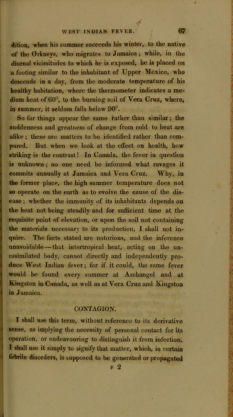 dition, when his summer succeeds his winter, to the native of the Orkneys, who migrates to Jamaica ; while, in the diurnal vicissitudes to which he is exposed, he is placed on a footing similar to the inhabitant of Upper Mexico, who descends in a day, from the moderate temperature of his healthy habitation, where the thermometer indicates a me- dium heat of 60°, to the burning soil of Vera Cruz, where, in summer, it seldom falls below 90°. So far things appear the same rather than similar; the suddenness and greatness of change from cold to heat are alike; these are matters to be identified rather than com- pared. But when we look at the effect on health, bow striking is the contrast! In Canada, the fever in question is unknown ; no one need be informed what ravages it commits annually at Jamaica and Vera Cruz. Why, in the former place, the high summer temperature does not so operate on the earth as to evolve the cause of the dis- ease ; whether the immunity of its inhabitants depends on the heat not being steadily and for sufficient time at the requisite point of elevation, or upon the soil not containing the materials necessary to its production, I shall not in- quire. The facts stated are notorious, and the inference unavoidable — that intertropical heat, acting on the un- assimilated body, cannot directly and independently pro- duce West Indian fever; for if it could, the same fever would be found every summer at Archangel and at Kingston in Canada, as well as at Vera Cruz and Kingston in Jamaica. CONTAGION. I shall use this term, without reference to its derivative sense, as implying the necessity of personal contact for its operation, or endeavouring to distinguish it from infection. I shall use it simply to signify that matter, which, in certain febrile disorders, is supposed to be generated or propagated f 2