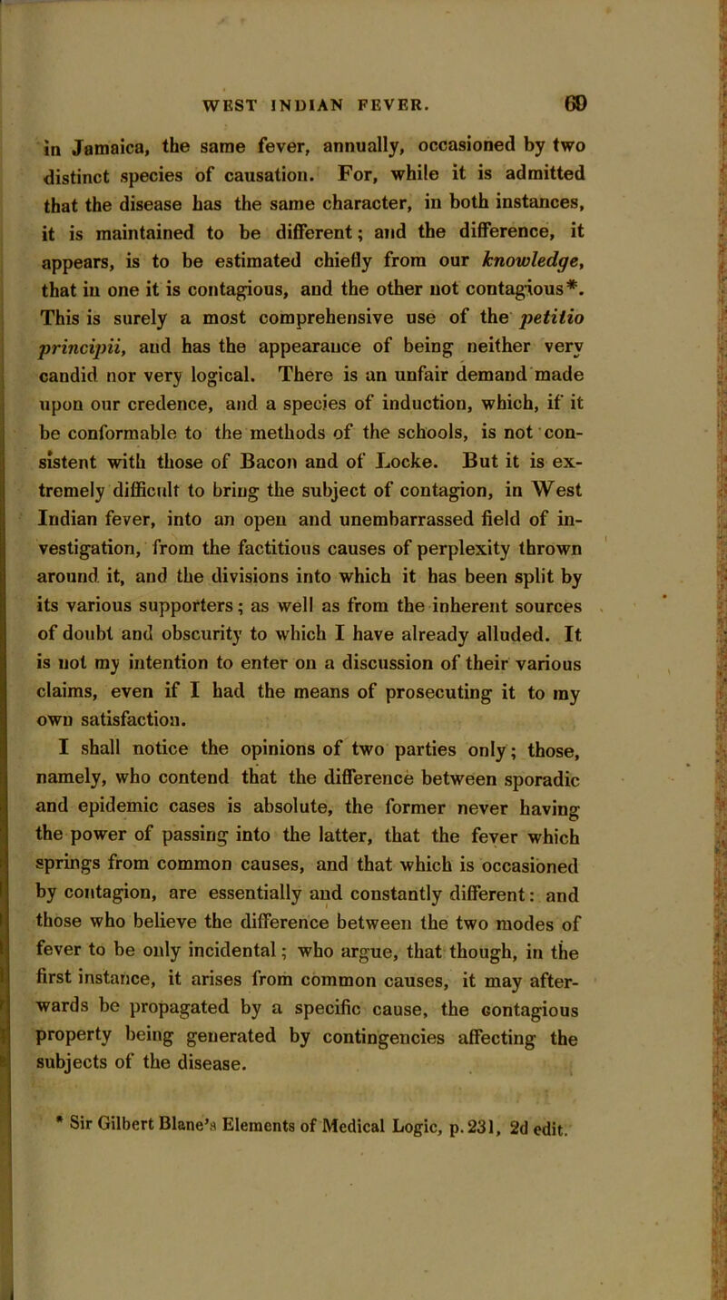 in Jamaica, the same fever, annually, occasioned by two distinct species of causation. For, while it is admitted that the disease has the same character, in both instances, it is maintained to be different; and the difference, it appears, is to be estimated chiefly from our knowledge, that in one it is contagious, and the other not contagious*. This is surely a most comprehensive use of the petilio principii, and has the appearance of being neither very candid nor very logical. There is an unfair demand made upon our credence, and a species of induction, which, if it be conformable to the methods of the schools, is not con- sistent with those of Bacon and of Locke. But it is ex- tremely difficult to bring the subject of contagion, in West Indian fever, into an open and unembarrassed field of in- vestigation, from the factitious causes of perplexity thrown around it, and the divisions into which it has been split by its various supporters; as well as from the inherent sources of doubt and obscurity to which I have already alluded. It is not my intention to enter on a discussion of their various claims, even if I had the means of prosecuting it to ray own satisfaction. I shall notice the opinions of two parties only; those, namely, who contend that the difference between sporadic and epidemic cases is absolute, the former never having the power of passing into the latter, that the fever which springs from common causes, and that which is occasioned by contagion, are essentially and constantly different: and those who believe the difference between the two modes of fever to be only incidental; who argue, that though, in the first instance, it arises from common causes, it may after- wards be propagated by a specific cause, the contagious property being generated by contingencies affecting the subjects of the disease. * Sir Gilbert Blane’s Elements of Medical Logic, p. 231, 2d edit.