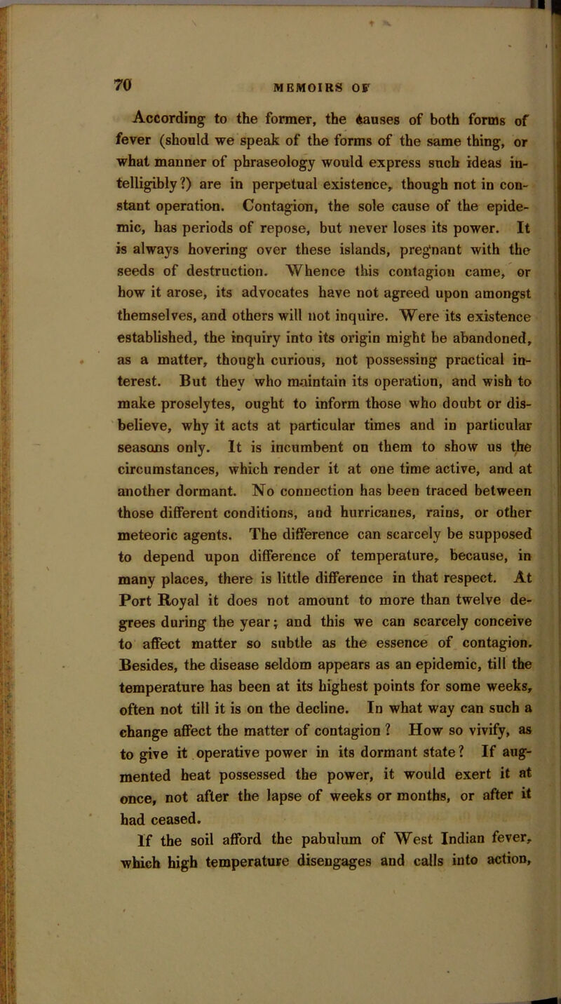 According to the former, the Aauses of both forms of fever (should we speak of the forms of the same thing, or what manner of phraseology would express sncb ideas in- telligibly ?) are in perpetual existence, though not in con- stant operation. Contagion, the sole cause of the epide- mic, has periods of repose, but never loses its power. It is always hovering over these islands, pregnant with the seeds of destruction. Whence this contagion came, or how it arose, its advocates have not agreed upon amongst themselves, and others will not inquire. Were its existence established, the inquiry into its origin might be abandoned, as a matter, though curious, not possessing practical in- terest. But they who maintain its operation, and wish to make proselytes, ought to inform those who doubt or dis- believe, why it acts at particular times and in particular seasons only. It is incumbent on them to show us the circumstances, which render it at one time active, and at another dormant. No connection has been traced between those different conditions, and hurricanes, rains, or other meteoric agents. The difference can scarcely be supposed to depend upon difference of temperature, because, in many places, there is little difference in that respect. At Port Royal it does not amount to more than twelve de- grees during the year; and this we can scarcely conceive to affect matter so subtle as the essence of contagion. Besides, the disease seldom appears as an epidemic, till the temperature has been at its highest points for some weeks, often not till it is on the decline. In what way can such a change affect the matter of contagion ? How so vivify, as to give it operative power in its dormant state? If aug- mented heat possessed the power, it would exert it at once, not after the lapse of weeks or months, or after it had ceased. If the soil afford the pabulum of West Indian fever, which high temperature disengages and calls into action.