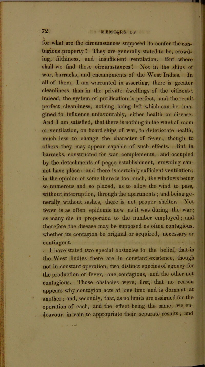 for what are the circumstances supposed to confer the con- tagious property ? They are generally stated to be, crowd- ing, filthiness, and insufficient ventilation. But where shall we find those circumstances? Not in the ships of war, barracks, and encampments of the West Indies. In all of them, I am warranted in asserting, there is greater cleanliness than in the private dwellings of the citizens; indeed, the system of purification is perfect, and the result perfect cleanliness, nothing being left which can be ima- gined to influence unfavourably, either health or disease. And I am satisfied, that there is nothing in the want of room or ventilation, on board ships of war, to deteriorate health, much less to change the character of fever; though to others they may appear capable of such effects. But in barracks, constructed for war complements, and occupied by the detachments of ppp,ce establishment, crowding can- not have place ; and there is certainly sufficient ventilation; in the opinion of some there is too much, the windows being so numerous and so placed, as to allow the wind to pass, without interruption, through the apartments ; and being ge- nerally without sashes, there is not proper shelter. Yet fever is as often epidemic now as it was during the war; as many die in proportion to the number employed; and therefore the disease may be supposed as often contagious, whether its contagion be original or acquired, necessary or contingent. • I have stated two special obstacles to the belief, that in the West Indies there are in constant existence, though not in constant operation, two distinct species of agency for the production of fever, one contagious, and the other not contagious. Those obstacles were, first, that no reason appears why contagion acts at one time and is dormant at * another; and, secondly, that, as no limits are assigned for the operation of each, and the effect being the 3ame, we en- deavour in vain to appropriate their separate results; and