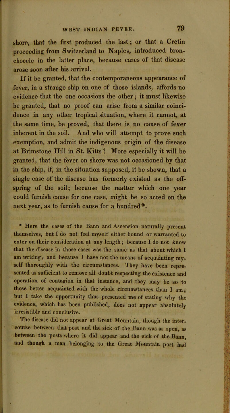 shore, that the first produced the last; or that a Cretin proceeding from Switzerland to Naples, introduced bron- chocele in the latter place, because cases of that disease arose soon after his arrival. If it be granted, that the contemporaneous appearance of fever, in a strange ship on one of those islands, affords no evidence that the one occasions the other; it must likewise be granted, that no proof can arise from a similar coinci- dence in any other tropical situation, where it cannot, at the same time, be proved, that there is no cause of fever inherent in the soil. And who will attempt to prove such exemption, and admit the indigenous origin of the disease at Brimstone Hill in St. Kitts ? More especially it will be granted, that the fever on shore was not occasioned by that in the ship, if, in the situation supposed, it be shown, that a single case of the disease has formerly existed as the off- spring of the soil; because the matter which one year could furnish cause for one case, might be so acted on the next year, as to furnish cause for a hundred*. * Here the cases of the Bann and Ascension naturally present themselves, but I do not feel myself either bound or warranted to enter on their consideration at any length; because I do not know that the disease in those cases was the same as that about which I am writing; and because I have not the means of acquainting my- self thoroughly with the circumstances. They have been repre- sented as sufficient to remove all doubt respecting the existence and operation of contagion in that instance, and they may be so to those better acquainted with the whole circumstances than I am; but I take the opportunity thus presented me of stating why the evidence, which has been published, does not appear absolutely irresistible and conclusive. The disease did not appear at Great Mountain, though the inter- course between that post and the sick of the Bann was as open, as between the posts where it did appear and the sick of the Bann, and though a man belonging to the Great Mountain post had