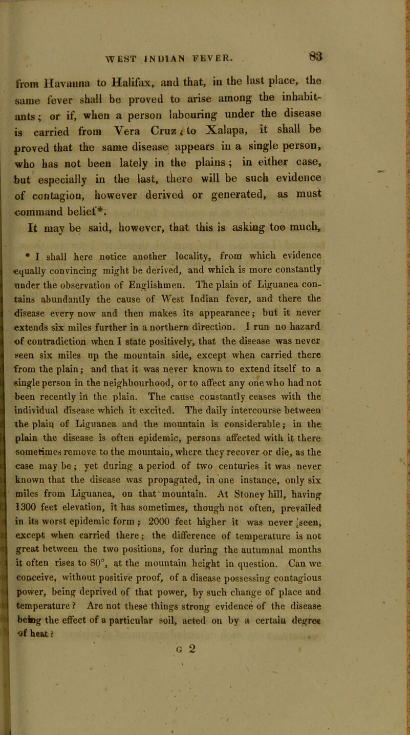 m from llavanna to Halifax, and that, in the last place, the same fever shall be proved to arise among the inhabit- ants ; or if, when a person labouring under the disease is carried from Vera Cruz < to Xalapa, it shall be proved that the same disease appears in a single person, who has not been lately in the plains; in either case, but especially in the last, there will be such evidence of contagion, however derived or generated, as must command belief*. It may be said, however, that this is asking too much, * I shall here notice another locality, from which evidence equally convincing might be derived, and which is more constantly under the observation of Englishmen. The plain of Liguanea con- tains abundantly the cause of West Indian fever, and there the disease every now and then makes its appearance; but it never extends six miles further in a northern direction. I run no hazard of contradiction when I state positively, that the disease was never seen six miles up the mountain side, except when carried there from the plain; and that it was never known to extend itself to a single person in the neighbourhood, or to affect any one who had not been recently in the plain. The cause constantly ceases with the individual disease which it excited. The daily intercourse between the plain of Liguanea and the mountain is considerable; in the plain the disease is often epidemic, persons affected with it there sometimes remove to the mountain, where they recover or die, as the case may be; yet during a period of two centuries it was never known that the disease was propagated, in one instance, only six miles from Liguanea, on that mountain. At Stoney hill, having 1300 feet elevation, it has sometimes, though not often, prevailed in its worst epidemic form ; 2000 feet higher it was never [seen, except when carried there; the difference of temperature is not great between the two positions, for during the autumnal months it often rises to 80°, at the mountain height in question. Can we conceive, without positive proof, of a disease possessing contagious power, being deprived of that power, by such change of place and temperature ? Are not these things strong evidence of the disease befog the effect of a particular soil, acted on by a certain degree of heat i G 2