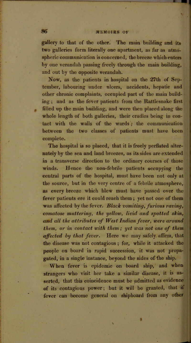 gallery to tbat of the other. The main building and its two galleries form literally one apartment, as far as atmo- spheric communication is concerned, the breeze which enters by one verandah passing freely through the main building, and out by the opposite verandah. Now, as the patients in hospital on the 27th of Sep- tember, labouring under nlcers, accidents, hepatic and other chronic complaints, occupied part of the main build- ing ; and as the fever patients from the Rattlesnake first filled up the main building, and were then placed along the whole length of both galleries, their cradles being in con- tact with the walls of the wards ,• the communication between the two classes of patients must have been complete. The hospital is so placed, that it is freely perflated alter- nately by the sea and land breezes, as its sides are extended in a transverse direction to the ordinary courses of those winds. Hence the non-febrile patients occupying the central parts of the hospital, must have been not only at the source, but in the very centre of a febrile atmosphere, as every breeze which blew must have passed over the fever patients ere it could reach them ; yet not one of them was affected by the fever. Black vomiting, furious raving, comatose muttering, the yellow, livid and spotted skin, and all the attributes of West Indian fever, were around them, or in contact with them; yet was not one of them affected by that fever. Here we may safely affirm, that the disease was not contagious ; for, while it attacked the people on board in rapid succession, it was not propa- gated, in a single instance, beyond the sides of the ship. When fever is epidemic on board ship, and when strangers who visit her take a similar disease, it is as- serted, that this coincidence must be admitted as evidence of its contagious power; but it will be granted, that il fever can become general on shipboard from any other
