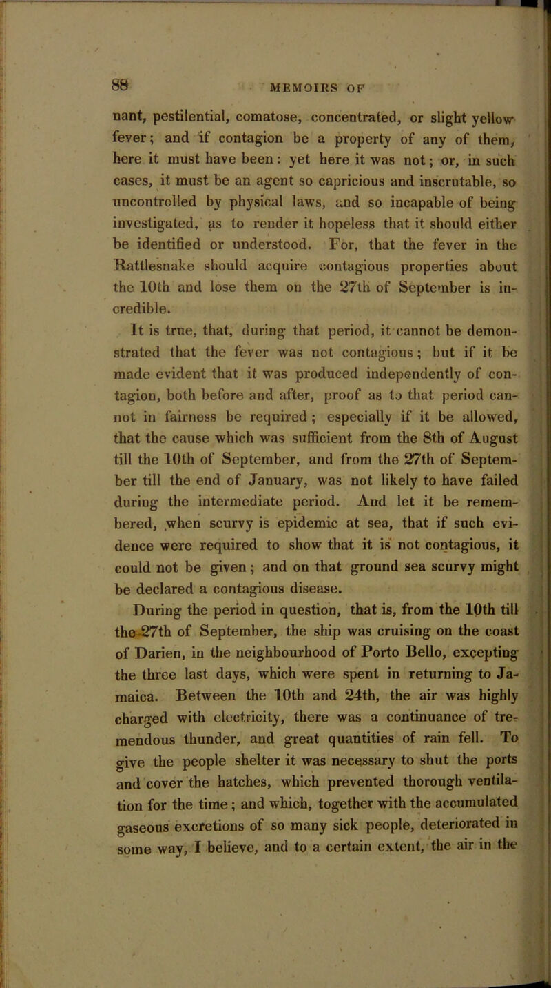 nant, pestilential, comatose, concentrated, or slight yellow fever; and if contagion be a property of any of them, here it must have been: yet here it was not; or, in such cases, it must be an agent so capricious and inscrutable, so uncontrolled by physical laws, and so incapable of being investigated, as to render it hopeless that it should either be identffied or understood. For, that the fever in the Rattlesnake should acquire contagious properties about the 10th and lose them on the 27th of September is in- credible. It is true, that, during that period, it cannot be demon- strated that the fever was not contagious; but if it be made evident that it was produced independently of con- tagion, both before and after, proof as to that period can- not in fairness be required ; especially if it be allowed, that the cause which was sufficient from the 8t.h of August till the 10th of September, and from the 27th of Septem- ber till the end of January, was not likely to have failed during the intermediate period. And let it be remem- bered, when scurvy is epidemic at sea, that if such evi- dence were required to show that it is not contagious, it could not be given; aud on that ground sea scurvy might be declared a contagious disease. During the period in question, that is, from the 10th till the -27th of September, the ship was cruising on the coast of Darien, in the neighbourhood of Porto Bello, excepting the three last days, which were spent in returning to Ja- maica. Between the 10th and 24th, the air was highly charged with electricity, there was a continuance of tre- mendous thunder, and great quantities of rain fell. To give the people shelter it was necessary to shut the ports and cover the hatches, which prevented thorough ventila- tion for the time; and which, together with the accumulated gaseous excretions of so many sick people, deteriorated in some w ay, I believe, and to a certain extent, the air in the