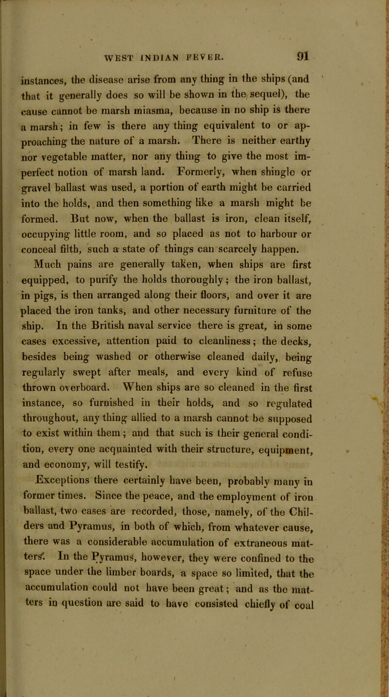 instances, the disease arise from any thing in the ships (and that it generally does so will be shown in the sequel), the cause cannot be marsh miasma, because in no ship is there a marsh; in few is there any thing equivalent to or ap- proaching the nature of a marsh. There is neither earthy nor vegetable matter, nor any thing to give the most im- perfect notion of marsh land. Formerly, when shingle or gravel ballast Was used, a portion of earth might be carried into the holds, and then something like a marsh might be formed. But now, when the ballast is iron, clean itself, occupying little room, and so placed as not to harbour or conceal filth, such a state of things can scarcely happen. Much pains are generally taken, when ships are first equipped, to purify the holds thoroughly; the iron ballast, in pigs, is then arranged along their floors, and over it are placed the iron tanks, and other necessary furniture of the ship. In the British naval service there is great, in some cases excessive, attention paid to cleanliness; the decks, besides being washed or otherwise cleaned daily, being regularly swept after meals, and every kind of refuse thrown overboard. When ships are so cleaned in the first instance, so furnished in their holds, and so regulated throughout, any thing allied to a marsh cannot be supposed to exist within them; and that such is their general condi- tion, every one acquainted with their structure, equipment, and economy, will testify. Exceptions there certainly have been, probably many in former times. Since the peace, and the employment of iron ballast, two cases are recorded, those, namely, of the Chil- ders and Pyramus, in both of which, from whatever cause, there was a considerable accumulation of extraneous mat- ters'. In the PyramuS, however, they were confined to the space under the limber boards, a space so limited, that the accumulation could uot have been great; and as the mat- ters in question are said to have consisted chiefly of coal