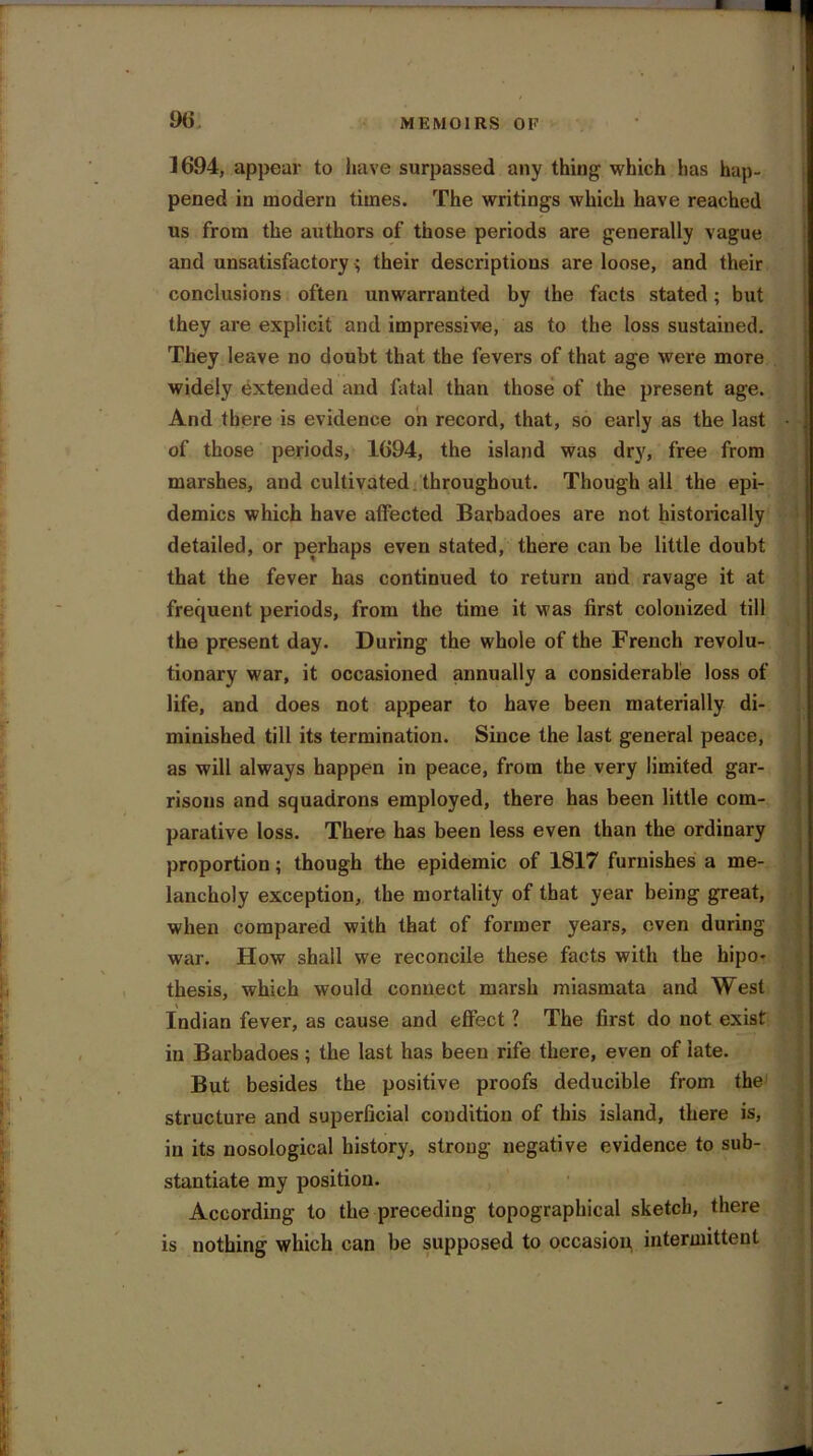 9(i 1694, appear to have surpassed any thing which has hap- pened in modern times. The writings which have reached us from the authors of those periods are generally vague and unsatisfactory $ their descriptions are loose, and their conclusions often unwarranted by the facts stated; but they are explicit and impressive, as to the loss sustained. They leave no doubt that the fevers of that age were more widely extended and fatal than those of the present age. And there is evidence on record, that, so early as the last of those periods, 1694, the island was dry, free from marshes, and cultivated throughout. Though all the epi- demics which have affected Barbadoes are not historically detailed, or perhaps even stated, there can be little doubt that the fever has continued to return and ravage it at frequent periods, from the time it was first colonized till the present day. During the whole of the French revolu- tionary war, it occasioned annually a considerable loss of life, and does not appear to have been materially di- minished till its termination. Since the last general peace, as will always happen in peace, from the very limited gar- risons and squadrons employed, there has been little com- parative loss. There has been less even than the ordinary proportion; though the epidemic of 1817 furnishes a me- lancholy exception, the mortality of that year being great, when compared with that of former years, even during war. How shall we reconcile these facts with the hipo- thesis, which would connect marsh miasmata and West Indian fever, as cause and effect ? The first do not exist in Barbadoes; the last has been rife there, even of late. But besides the positive proofs deducible from the structure and superficial condition of this island, there is, in its nosological history, strong negative evidence to sub- stantiate my position. According to the preceding topographical sketch, there is nothing which can be supposed to occasion, intermittent