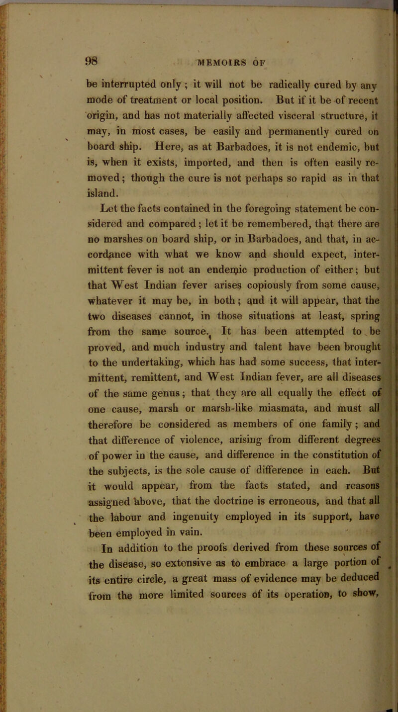 be interrupted only ; it will not be radically cured by any mode of treatment or local position. But if it be of recent origin, and has not materially affected visceral structure, it may, in most cases, be easily and permanently cured on board ship. Here, as at Barbadoes, it is not endemic, but is, when it exists, imported, and then is often easily re- moved ; though the cure is not perhaps so rapid as in that island. Let the facts contained in the foregoing statement be con- sidered and compared; let it be remembered, that there are no marshes on board ship, or in Barbadoes, and that, in ac- cordance with what we know and should expect, inter- mittent fever is not an endeipic production of either; but that West Indian fever arises copiously from some cause, whatever it may be, in both ; and it will appear, that the two diseases cannot, in those situations at least, spring from the same source.^ It has been attempted to be proved, and much industry and talent have been brought to the undertaking, which has had some success, that inter- mittent, remittent, and West Indian fever, are all diseases of the same genus; that they are all equally the effect of one cause, marsh or marsh-like miasmata, and must all therefore be considered as members of one family; and that difference of violence, arising from different degrees of power in the cause, and difference in the constitution of the subjects, is the sole cause of difference in each. But it would appear, from the facts stated, and reasons assigned ’above, that the doctrine is erroneous, and that all the labour and ingenuity employed in its support, have been employed in vain. In addition to the proofs derived from these sources of the disease, so extensive as to embrace a large portion of 4 its entire circle, a great mass of evidence may be deduced from the more limited sources of its operation, to show,