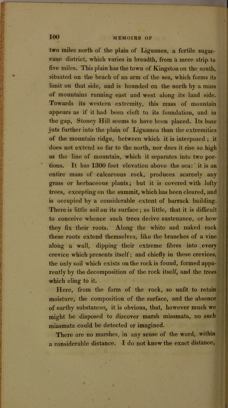 ■ 100 MEMOIRS OF two miles north of the plain of Liguanea, a fertile sugar- cane district, which varies in breadth, from a mere strip to five miles. This plain has the town of Kingston on the south, situated on the beach of an arm of the sea, which forms its limit on that side, and is bounded on the north by a mass of mountains running east and west along its land side. Towards its western extremity, this mass of mountain appears as if it had been cleft to its foundation, and in the gap, Stoney Hill seems to have been placed. Its base juts further into the plain of Liguanea than the extremities of the mountain ridge, between which it is interposed ; it does not extend so far to the north, nor does it rise so high as the line of mountain, which it separates into two por- tions. It has 1300 feet elevation above the sea:' it is an entire mass of calcareous rock, produces scarcely any grass or herbaceous plants.; but it is covered with lofty trees, excepting on the summit, which has been cleared, and is occupied by a considerable extent of barrack building. There is little soil on its surface; so little, that it is difficult to conceive whence such trees derive sustenance, or how they fix their roots. Along the white and naked rock these roots extend themselves, like the branches of a vine along a wall, dipping their extreme fibres into .every crevice which presents itself; and chiefly in these crevices, the only soil which exists on the rock is found, formed appa- rently by the decomposition of the rock itself, and the trees which cling to it. Here, from the form of the rock, so unfit to retain moisture, the composition of the surface, and the absence of earthy substances., it is obvious, that, however much we might be disposed to discover marsh miasmata, no such miasmata could be detected or imagined. There are no marshes, in any sense of the word, within a considerable distance. I do not know the exact distance, ; /