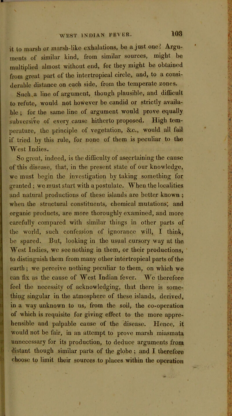 \ WEST INDIAN FEVER. 103 it to marsh or marsh-like exhalations, be a just one? Argu- ments of similar kind, from similar sources, might be multiplied almost without end, for they might be obtained from great part of the intertropical circle, and, to a consi- derable distance on each side, from the temperate zones. Such.a line of argument, though plausible, and difficult to refute, would not however be candid or strictly availa- ble ; for the same line of argument would prove equally subversive of every cause hitherto proposed. High tem- perature, the principle of vegetation, &c., would all fail if tried by this rule, for none of them is peculiar to the West Indies. So great, indeed, is the difficulty of ascertaining the cause of this disease, that, in the present state of our knowledge, we must begin the investigation by taking something for granted ; we must start with a postulate. When the localities and natural productions of these islands are better known ; when the structural constituents, chemical mutations; and organic products, are more thoroughly examined, and more carefully compared with similar things in other parts of the world, such confession of ignorance will, I think, be spared. But, looking in the usual cursory way at the West Indies, we see nothing in them, or their productions, to distinguish them from many other intertropical parts of the earth ; we perceive nothing peculiar to them, on which we can fix as the cause of West Indian fever. We therefore feel the necessity of acknowledging, that there is some- thing singular in the atmosphere of these islands, derived, in a way unknown to us, from the soil, the co-operation of which is requisite for giving effect to the more appre- hensible and palpable cause of the disease. Hence, it would not be fair, in an attempt to prove marsh miasmata unnecessary for its production, to deduce arguments from distant though similar parts of the globe ; and I therefore choose to limit their sources to places within the operation