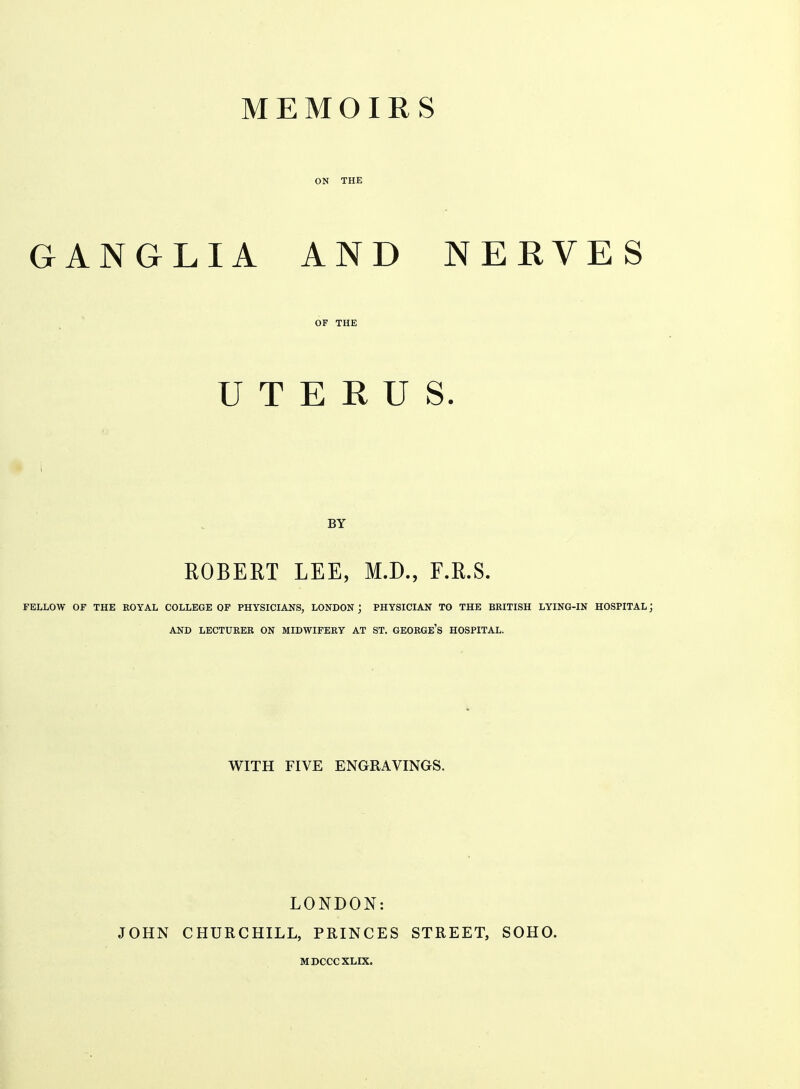 MEMOIRS ON THE GANGLIA AND NERVES OF THE UTERUS. BY ROBERT LEE, M.D., F.R.S. FELLOW OF THE ROYAL COLLEGE OF PHYSICIANS, LONDON ; PHYSICIAN TO THE BRITISH LYING-IN HOSPITAL ] AND LECTURER ON MIDWIFERY AT ST. GEORGE'S HOSPITAL. WITH FIVE ENGRAVINGS. JOHN LONDON: CHURCHILL, PRINCES MDCCCXLIX. STREET, SOHO.