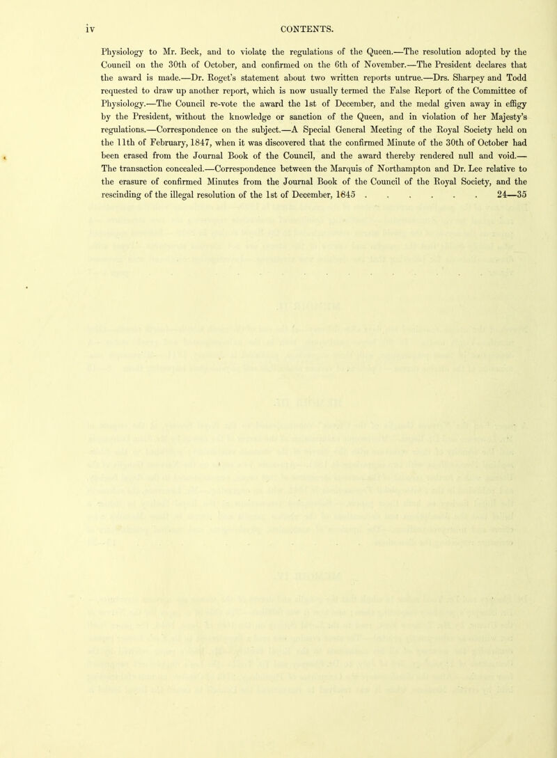 Physiology to Mr. Beck, and to violate the regulations of the Queen.—The resolution adopted by the Council on the 30th of October, and confirmed on the 6th of November.—The President declares that the award is made.—Dr. Eoget's statement about two written reports untrue.—Drs. Sharpey and Todd requested to draw up another report, which is now usually termed the False Report of the Committee of Physiology.—The Council re-vote the award the 1st of December, and the medal given away in effigy by the President, without the knowledge or sanction of the Queen, and in violation of her Majesty's regulations.—Correspondence on the subject.—A Special General Meeting of the Royal Society held on the 11th of February, 1847, when it was discovered that the confirmed Minute of the 30th of October had been erased from the Journal Book of the Council, and the award thereby rendered null and void.— The transaction concealed.—Correspondence between the Marquis of Northampton and Dr. Lee relative to the erasure of confirmed Minutes from the Journal Book of the Council of the Royal Society, and the rescinding of the illegal resolution of the 1st of December, 1645 24—35