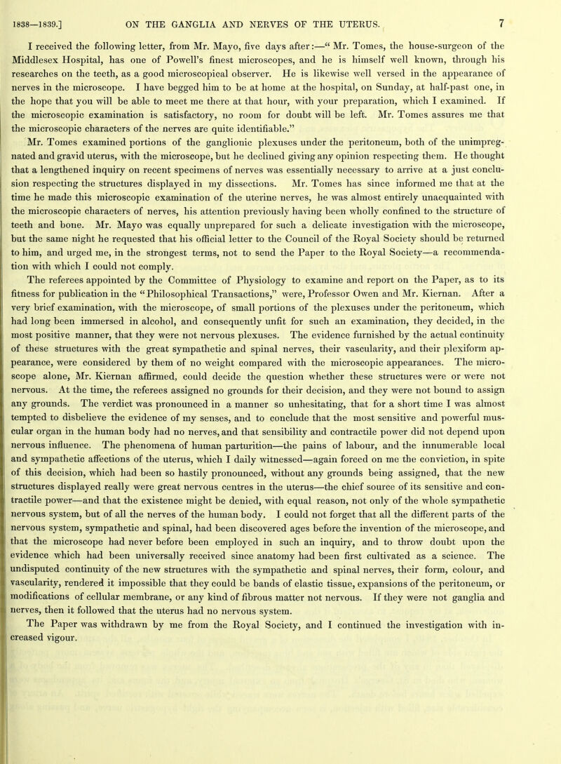 I received the following letter, from Mr. Mayo, five days after:— Mr. Tomes, the house-surgeon of the Middlesex Hospital, has one of Powell's finest microscopes, and he is himself well known, through his researches on the teeth, as a good microscopical observer. He is likewise well versed in the appearance of nerves in the microscope. I have begged him to be at home at the hospital, on Sunday, at half-past one, in the hope that you will be able to meet me there at that hour, with your preparation, which I examined. If the microscopic examination is satisfactory, no room for doubt will be left. Mr. Tomes assures me that the microscopic characters of the nerves are quite identifiable. Mr. Tomes examined portions of the ganglionic plexuses under the peritoneum, both of the unimpreg- nated and gravid uterus, with the microscope, but he declined giving any opinion respecting them. He thought that a lengthened inquiry on recent specimens of nerves was essentially necessary to arrive at a just conclu- sion respecting the structures displayed in my dissections. Mr. Tomes has since informed me that at the time he made this microscopic examination of the uterine nerves, he was almost entirely unacquainted with the microscopic characters of nerves, his attention previously having been wholly confined to the structure of teeth and bone. Mr. Mayo was equally unprepared for such a delicate investigation with the microscope, but the same night he requested that his ofiicial letter to the Council of the Royal Society should be returned to him, and urged me, in the strongest terms, not to send the Paper to the Royal Society—a recommenda- tion with which I could not comply. The referees appointed by the Committee of Physiology to examine and report on the Paper, as to its fitness for publication in the Philosophical Transactions, were. Professor Owen and Mr. Kiernan. After a very brief examination, with the microscope, of small portions of the plexuses under the peritoneum, which had long been immersed in alcohol, and consequently unfit for such an examination, they decided, in the most positive manner, that they were not nervous plexuses. The evidence fm'nished by the actual continuity of these structures with the great sympathetic and spinal nerves, their vascularity, and their plexiform ap- pearance, were considered by them of no weight compared with the microscopic appearances. The micro- scope alone, Mr. Kiernan affirmed, could decide the question whether these structures were or were not nervous. At the time, the referees assigned no grounds for their decision, and they were not bound to assign any grounds. The verdict was pronounced in a manner so unhesitating, that for a short time I was almost tempted to disbelieve the evidence of my senses, and to conclude that the most sensitive and powerful mus- cular organ in the human body had no nerves, and that sensibility and contractile power did not depend upon nervous influence. The phenomena of human parturition—the pains of labour, and the innumerable local and sympathetic afiections of the uterus, which I daily witnessed—again forced on me the conviction, in spite of this decision, which had been so hastily pronounced, without any grounds being assigned, that the new structures displayed really were great nervous centres in the uterus—the chief source of its sensitive and con- tractile power—and that the existence might be denied, with equal reason, not only of the whole sympathetic nervous system, but of all the nerves of the human body. I could not forget that all the different parts of the nervous system, sympathetic and spinal, had been discovered ages before the invention of the microscope, and that the microscope had never before been employed in such an inquiry, and to throw doubt upon the evidence which had been universally received since anatomy had been first cultivated as a science. The undisputed continuity of the new structures with the sympathetic and spinal nerves, their form, colour, and vascularity, rendered it impossible that they could be bands of elastic tissue, expansions of the peritoneum, or modifications of cellular membrane, or any kind of fibrous matter not nervous. If they were not ganglia and nerves, then it followed that the uterus had no nervous system. The Paper was withdrawn by me from the Royal Society, and I continued the investigation with in- creased vigour.