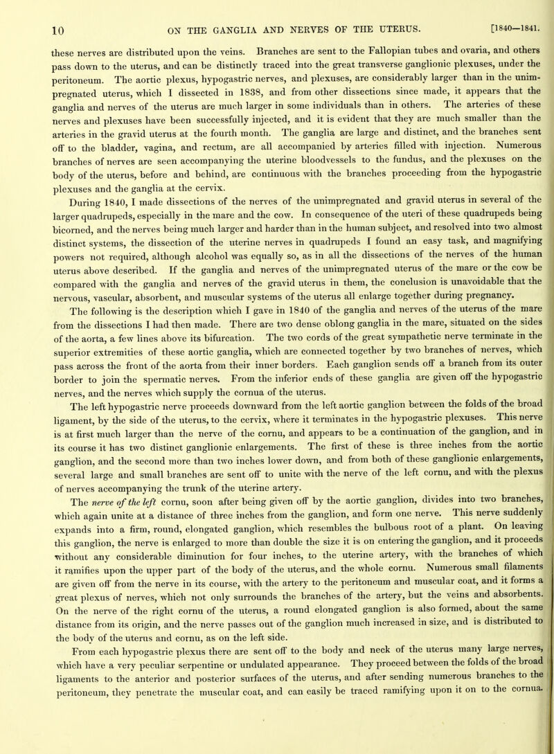 these nerves are distributed upon the veins. Branches are sent to the Fallopian tubes and ovaria, and others pass down to the uterus, and can be distinctly traced into the great transverse ganglionic plexuses, under the peritoneum. The aortic plexus, hypogastric nerves, and plexuses, are considerably larger than in the unim- pregnated uterus, which I dissected in 1838, and from other dissections since made, it appears that the ganglia and nerves of the uterus are much larger in some individuals than in others. The arteries of these nerves and plexuses have been successfully injected, and it is evident that they are much smaller than the arteries in the gravid uterus at the fourth month. The ganglia are large and distinct, and the branches sent off to the bladder, vagina, and rectum, are all accompanied by arteries filled with injection. Numerous branches of nerves are seen accompanying the uterine bloodvessels to the fundus, and the plexuses on the body of the uterus, before and behind, are continuous with the branches proceeding from the hypogastric plexuses and the ganglia at the cervix. During 1840, I made dissections of the nerves of the unimpregnated and gravid uterus in several of the larger quadrupeds, especially in the mare and the cow. In consequence of the uteri of these quadrupeds being bicorned, and the nerves being much larger and harder than in the human subject, and resolved into two almost distinct systems, the dissection of the uterine nerves in quadrupeds I found an easy task, and magnifying powers not required, although alcohol was equally so, as in all the dissections of the nerves of the human uterus above described. If the ganglia and nerves of the unimpregnated uterus of the mare or the cow be compared with the ganglia and nerves of the gravid uterus in them, the conclusion is unavoidable that the nervous, vascular, absorbent, and muscular systems of the uterus all enlarge together during pregnancy. The following is the description which I gave in 1840 of the ganglia and nerves of the uterus of the mare from the dissections I had then made. There are two dense oblong ganglia in the mare, situated on the sides of the aorta, a few lines above its bifurcation. The two cords of the great sympathetic nerve terminate in the superior extremities of these aortic ganglia, which are connected together by two branches of nerves, which pass across the front of the aorta from their inner borders. Each ganglion sends off a branch from its outer border to join the spermatic nerves. From the inferior ends of these ganglia are given off the hypogastric nerves, and the nerves which supply the eornua of the uterus. The left hypogastric nerve proceeds downward from the left aortic ganglion between the folds of the broad ligament, by the side of the uterus, to the cervix, where it terminates in the hypogastric plexuses. This nerve is at first much larger than the nerve of the cornu, and appears to be a continuation of the ganglion, and in its course it has two distinct ganglionic enlargements. The first of these is three inches from the aortic ganglion, and the second more than two inches lower down, and from both of these ganglionic enlargements, several large and small branches are sent off to unite with the nerve of the left cornu, and with the plexus of nerves accompanying the trunk of the uterine artery. The nerve of the left cornu, soon after being given off by the aortic ganglion, divides into two branches, which again unite at a distance of three inches from the ganglion, and form one nerve. This nerve suddenly expands into a firm, round, elongated ganglion, which resembles the bulbous root of a plant. On leaving this ganglion, the nerve is enlarged to more than double the size it is on entering the ganglion, and it proceeds ^without any considerable diminution for four inches, to the uterine artery, with the branches of which it ramifies upon the upper part of the body of the uterus, and the whole cornu. Numerous small filaments are given off from the nerve in its course, with the artery to the peritoneum and muscular coat, and it forms a great plexus of nerves, which not only surrounds the branches of the artery, but the veins and absorbents. On the nerve of the right cornu of the uteras, a round elongated ganglion is also formed, about the same distance from its origin, and the nerve passes out of the ganglion much increased in size, and is distributed to the body of the uterus and cornu, as on the left side. From each hypogastric plexus there are sent off to the body and neck of the uterus many large nerves, which have a very peculiar serpentine or undulated appearance. They proceed between the folds of the broad ligaments to the anterior and posterior surfaces of the uterus, and after sending numerous branches to the peritoneum, they penetrate the muscular coat, and can easily be traced ramifying upon it on to the eornua.