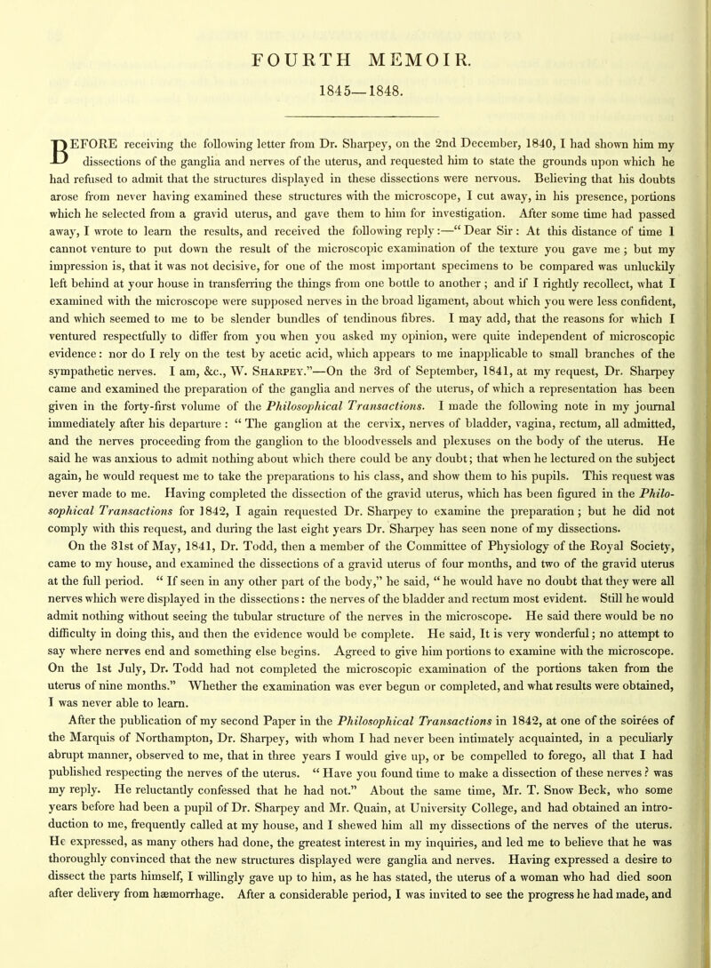 FOURTH MEMOIR. 1845—1848. BEFORE receiving the following letter from Dr. Sharpey, on the 2nd December, 1840, I had shown him my dissections of the ganglia and nerves of the uterus, and requested him to state the grounds upon which he had refiised to admit that the structures displayed in these dissections were nervous. Believing that his doubts arose fi'om never having examined these structures with the microscope, I cut away, in his presence, portions which he selected from a gravid uterus, and gave them to him for investigation. After some time had passed away, I wrote to learn the results, and received the following reply:— Dear Sir : At this distance of time 1 cannot venture to put down the result of the microscopic examination of the texture you gave me ; but my impression is, that it was not decisive, for one of the most important specimens to be compared was unluckUy left behind at your house in transferring the things from one bottle to another ; and if I rightly recollect, what I examined with the microscope were supposed nerves in the broad ligament, about which you were less confident, and which seemed to me to be slender bundles of tendinous fibres. I may add, that the reasons for which I ventured respectfully to differ from you when you asked my opinion, were quite independent of microscopic evidence: nor do I rely on the test by acetic acid, which appears to me inapplicable to small branches of the sympathetic nerves. I am, &c., W. Sharpey.—On the 3rd of September, 1841, at my request. Dr. Sharpey came and examined the preparation of the ganglia and nerves of the uterus, of which a representation has been given in the forty-first volume of the Philosophical Transactions. I made the following note in my joiunal immediately after his departure :  The ganglion at the cervix, nerves of bladder, vagina, rectum, all admitted, and the nerves proceeding from the ganglion to the bloodvessels and plexuses on the body of the uterus. He said he was anxious to admit nothing about which there could be any doubt; that when he lectured on the subject again, he would request me to take the preparations to his class, and show them to his pupils. This request was never made to me. Having completed the dissection of the gravid uterus, which has been figured in the Philo- sophical Transactions for 1842, I again requested Dr. Sharpey to examine the preparation; but he did not comply with this request, and during the last eight years Dr. Shai-pey has seen none of my dissections. On the 31st of May, 1841, Dr. Todd, then a member of the Committee of Physiology of the Royal Society, came to my house, and examined the dissections of a gravid uterus of four months, and two of the gravid uterus at the fiill period.  If seen in any other part of the body, he said,  he would have no doubt that they were all nerves which were displayed in the dissections: the nerves of the bladder and rectum most evident. Still he would admit nothing without seeing the tubular structure of the nerves in the microscope. He said there would be no difficulty in doing this, and then the evidence would be complete. He said, It is very wonderful; no attempt to say where nerves end and something else begins. Agreed to give him portions to examine with the microscope. On the 1st July, Dr. Todd had not completed the microscopic examination of the portions taken from the uterus of nine months. Whether the examination was ever begun or completed, and what results were obtained, I was never able to learn. After the publication of my second Paper in the Philosophical Transactions in 1842, at one of the soirees of the Marquis of Northampton, Dr. Sharpey, with whom I had never been intimately acquainted, in a peculiarly abrupt manner, observed to me, that in three years I would give up, or be compelled to forego, all that I had published respecting the nerves of the uterus.  Have you found time to make a dissection of these nerves ? was my reply. He reluctantly confessed that he had not. About the same time, Mr. T. Snow Beck, who some years before had been a pupil of Dr. Sharpey and Mr. Quain, at University College, and had obtained an intro- duction to me, frequently called at my house, and I shewed him all my dissections of the nerves of the uterus. He expressed, as many others had done, the greatest interest in my inquiries, and led me to believe that he was thoroughly convinced that the new structures displayed were ganglia and nerves. Having expressed a desire to dissect the parts himself, I willingly gave up to him, as he has stated, the uterus of a woman who had died soon after dehvery from haemorrhage. After a considerable period, I was invited to see the progress he had made, and