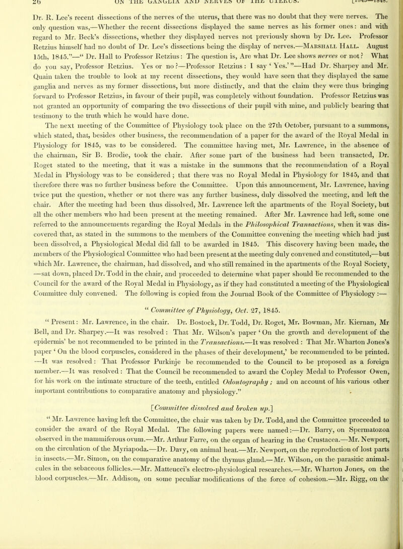 ZD Dr. R. Lee's recent dissections of the nerves of the uterus, that there was no doubt that they were nerves. The only question was,—Whether the recent dissections displayed the same nerves as his former ones: and with regard to Mr. Beck's dissections, whether they displayed nerves not previously shown by Dr. Lee. Professor Retzius himself had no doubt of Dr. Lee's dissections being the display of nerves.—Marshall Hall. August 15th, 1845.— Dr. Hall to Professor Retzius: The question is. Are what Dr. Lee shows nerves or not? What do you say, Professor Retzius. Yes or no ?—Professor Retzius : I say ' Yes.'—Had Dr. Sharpey and Mr. Quain taken the trouble to look at my recent dissections, they would have seen that they displayed the same ganglia and nerves as my former dissections, but more distinctly, and that the claim they were thus bringing forward to Professor Retzius, in favour of their pupil, was completely without foundation. Professor Retzius was not granted an opportunity of comparing the two dissections of their pupil with mine, and publicly bearing that testimony to the trath which he would have done. The next meeting of the Committee of Physiology took place on the 27th October, pursuant to a summons, which stated, that, besides other business, the recommendation of a paper for the award of the Royal Medal in Physiology for 1845, was to be considered. The committee having met, Mr. Lawrence, in the absence of the chairman. Sir B. Brodie, took the chair. After some part of the business had been transacted. Dr. Roget stated to the meeting, that it was a mistake in the summons that the recommendation of a Royal Medal in Physiology was to be considered ; that there was no Royal Medal in Physiology for 1845, and that therefore there was no further business before the Committee. Upon this announcement, Mr. Lawrence, having twice put the question, whether or not there was any fiirther business, duly dissolved the meeting, and left the chair. After the meeting had been thus dissolved, Mr. Lawrence left the apaitments of the Royal Society, but all the other members who had been present at the meeting remained. After Mr. Lawrence had left, some one referred to the announcements regarding the Royal Medals in the Philosophical Transactions, when it was dis- covered that, as stated in the summons to the members of the Committee convening the meeting which had just been dissolved, a Physiological Medal did fall to be awarded in 1845. This discovery having been made, the members of the Physiological Committee who had been pi'esent at the meeting duly convened and constituted,—but which Mr. Lawi'ence, the chairman, had dissolved, and who still remained in the apartments of the Royal Society, —sat down, placed Dr. Todd in the chair, and proceeded to determine what paper should Be recommended to the Council for the award of the Royal Medal in Physiology, as if they had constituted a meeting of the Physiological Committee duly convened. The following is copied from the Journal Book of the Committee of Physiology :—  Committee of Physiology, Oct. 27, 1845.  Present: Mr. Lawrence, in the chair. Dr. Bostock, Dr. Todd, Dr. Roget, Mr. Bowman, Mr. Kiernan, Mr Bell, and Dr. Sharpey.—It was resolved : That Mr. Wilson's paper ' On the growth and development of the epidermis' be not recommended to be printed in the Transactions.—It was resolved : That Mr. Wharton Jones's paper ' On the blood corpuscles, considered in the phases of their development,' be recommended to be printed. —It was resolved : That Professor Purkinje be recommended to the Council to be proposed as a foreign member.—It was resolved : That the Council be recommended to award the Copley Medal to Professor Owen, for his work on the intimate structure of the teeth, entitled Odontography; and on account of his various other important contributions to comparative anatomy and physiology. \_Committee dissolved and broken up.']  Mr. Lawrence having left the Committee, the chair was taken by Dr. Todd, and the Committee proceeded to consider the award of the Royal Medal. The following papers were named:—Dr. Barry, on Spermatozoa observed in the mammiferous ovum.—Mr. Arthur Farre, on the organ of hearing in the Crustacea.—Mr. Newport, on the circulation of the Myriapoda.—Dr. Davy, on animal heat.—Mr. Newport, on the reproduction of lost parts in insects.—Mr. Simon, on the comparative anatomy of the thymus gland.— Mr. Wilson, on the parasitic animal- cules in the sebaceous follicles.—Mr. Matteucci's electro-physiological researches.—Mr. Wharton Jones, on the blood corpuscles.—Mr. Addison, on some peculiar modifications of the force of cohesion.—Mr. Rigg, on the