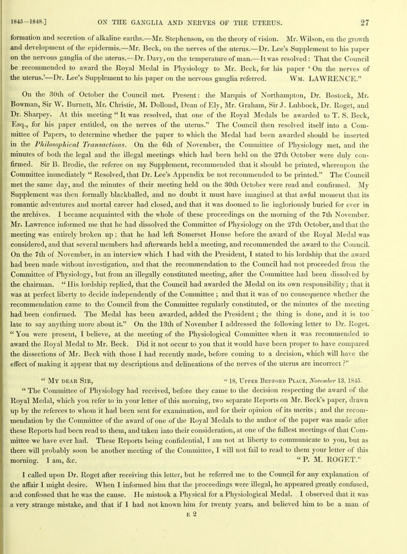 formation and secretion of alkaline earths.—Mr. Stephenson, on the theory of vision. Mr. Wilson, on the growth and development of the epidermis.—Mr. Beck, on the nerves of the uterus.—Dr. Lee's Supplement to his paper on the nervous ganglia of the uterus.—Dr. Davy, on the temperature of man.—It was resolved: That the Council be recommended to award the Royal Medal in Physiology to Mr. Beck, for his paper ' On the nerves of the uterus.'—Dr. Lee's SupiDlement to his paper on the nervous ganglia referred. Wm. LAWRENCE. On the 30th of October the Council met. Present: the Marquis of Northampton, Dr. Bostock, Mr. Bowman, Sir W. Burnett, Mr. Christie, M. Dollond, Dean of Ely, Mr. Graham, Sir J. Lubbock, Dr. Roget, and Dr. Sharpey. At this meeting  It was resolved, that one of the Royal Medals be awarded to T. S. Beck, Esq., for his paper entitled, on the nerves of the uterus. The Council then resolved itself into a Com- mittee of Papers, to determine whether the paper to which the Medal had been awarded should be inserted in the Philosophical Transactions. On the 6th of November, the Committee of Physiology met, and the minutes of both the legal and the illegal meetings which had been held on the 27th October were duly con- firmed. Sir B. Brodie, the referee on my Supplement, recommended that it should be printed, whei'eupon the Committee immediately  Resolved, that Dr. Lee's Appendix be not recommended to be printed. The Council met the same day, and the minutes of their meeting held on the 30th October were read and confirmed. My Supplement was then formally blackballed, and no doubt it must have imagined at that awful moment that its romantic adventures and mortal career had closed, and that it was doomed to lie ingloriously buried for ever in the archives. I became acquainted with the whole of these proceedings on the morning of the 7th November. Mr. Lawrence informed me that he had dissolved the Committee of Physiology on the 27th October, and that the meeting was entirely broken up; that he had left Somerset House before the award of the Royal Medal was considered, and that several members had afterwards held a meeting, and recommended the award to the Council. On the 7th of November, in an interview which I had with the President, I stated to his lordship that the award had been made without investigation, and that the recommendation to the Council had not proceeded from the Comrpittee of Physiology, but from an illegally constituted meeting, after the Committee had been dissolved by the chairman.  His lordship replied, that the Council had awarded the Medal on its own responsibility; that it was at perfect liberty to decide independently of the Committee ; and that it was of no consequence whether the recommendation came to the Council fi'om the Committee regularly constituted, or the minutes of the meeting had been confirmed. The Medal has been awarded, added the President; the thing is done, and it is too late to say anything more about it. On the 13th of November I addressed the following letter to Dr. Roget.  You were present, I believe, at the meeting of the Physiological Committee when it was recommended to award the Royal Medal to Mr. Beck. Did it not occur to you that it would have been proper to have compared the dissections of Mr. Beck with those I had recently made, before coming to a decision, which will have the effect of making it appear that my descriptions and delineations of the nerves of the uterus are incorrect  My dear Sir,  18, Uppee Beufoed Place, November 13, 1845.  The Committee of Physiology had received, before they came to the decision respecting the award of the Royal Medal, which you refer to in your letter of this morning, two separate Reports on Mr. Beck's paper, drawn up by the referees to whom it had been sent for examination, and for their opinion of its merits ; and the recom- mendation by the Committee of the award of one of the Royal Medals to the author of the paper was made after these Reports had been read to them, and taken into their consideration, at one of the fullest meetings of that Com- mittee we have ever had. These Reports being confidential, I am not at liberty to communicate to you, but as there will probably soon be another meeting of the Committee, I will not fail to read to them your letter of this morning. I am, &c. P. M. ROGET. I called upon Dr. Roget after receiving this letter, but he referred me to the Council for any explanation of tlie affair I might desire. When I informed him that the proceedings were illegal, he appeared gi-eatly confused, aud confessed that he was the cause. He mistook a Physical for a Physiological Medal. I observed that it was a very strange mistake, and that if I had not known him for twenty years, and believed him to be a man of E 2