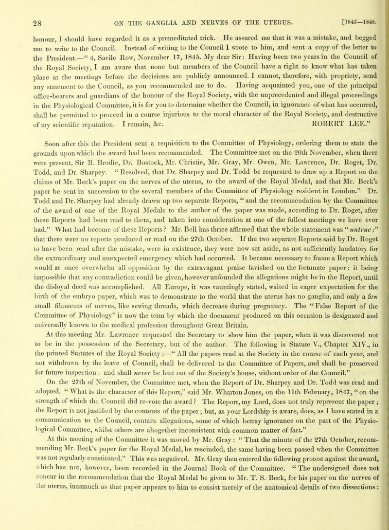 honour, I should have regarded it as a premeditated trick. He assured me that it was a mistake, and begged me to write to the Council. Instead of writing to the Council I wrote to him, and sent a copy of the letter to the President.— 4, Savile Row, November 17, 1845. My dear Sir: Having been two years in the Council of the Royal Society, I am aware that none but members of the Council have a right to know what has taken place at the meetings before the decisions are pubhcly announced. I cannot, therefore, with propriety, send any statement to the Council, as you recommended me to do. Having acquainted you, one of the principal office-bearers and guardians of the honour of the Royal Society, with the unprecedented and illegal proceedings in the Physiological Committee, it is for you to detei-mine whether the Council, in ignorance of what has occurred, shall be permitted to liroceed in a course injurious to the moral character of the Royal Society, and destructive of my scientific reputation. I remain, &c. ROBERT LEE. Soon after this the President sent a requisition to the Committee of Physiology, ordering them to state the grounds upon which the award had been recommended. The Committee met on the 20th November, when there were present, Sir B. Brodie, Dr. Bostock, Mr. Christie, Mr. Gray, Mr. Owen, Mr. Lawrence, Dr. Roget, Dr. Todd, and Dr. Sharpey.  Resolved; that Dr. Sharpey and Dr. Todd be requested to draw up a Report on the claims of Mr. Beck's paper on the nerves of the uterus, to the award of the Royal Medal, and that Mr. Beck's paper be sent in succession to the several members of the Committee of Physiology resident in London. Dr. Todd and Dr. Sharpey had already drawn up two separate Reports,  and the recommendation by the Committee of the award of one of the Royal Medals to the author of the paper was made, according to Dr. Roget, after these Reports had been read to them, and taken into consideration at one of the fullest meetings we have ever had. What had become of these Reports ? Mr. Bell has thrice affirmed that the whole statement was  untrue; that there were no reports produced or read on the 27th October. If the two separate Reports said by Dr. Roget to have been read after the mistake, were in existence, they were now set aside, as not sufficiently laudator} for the extraordinary and unexpected emergency which had occurred. It became necessary to frame a Report which would at once overwhelm all opposition by the extravagant praise lavished on the fortunate paper: it being impossible that any contradiction could be given, however unfounded the allegations might be in the Report, until the disloyal deed was accomplished. All Europe, it was vauntingly stated, waited in eager expectation for the birth of the embryo paper, which was to demonstrate to the world that the uteras has no ganglia, and only a few small filaments of nerves, like sewing threads, which decrease during pregnancy. The  False Report of the Committee of Physiology is now the term by which the document produced on this occasion is designated and universally known to the medical profession throughout Great Britain. At this meeting Mr. Lawrence requested the Secretary to show him the paper, when it was discovered not to be in the possession of the Secretary, but of the author. The following is Statute V., Chapter XIV., in the printed Statutes of the Royal Society:— All the papers read at the Society in the course of each year, and not withdrawn by the leave of Council, shall be delivered to the Committee of Papers, and shall be preserved for future inspection : and shall never be lent out of the Society's house, without order of the Council. On the 27th of November, the Committee met, when the Report of Dr. Sharpey and Dr. Todd was read and adopted.  What is the character of this Report, said Mr. Wharton Jones, on the 11th February, 1847,  on the strength of which the Council did re-vote the award ? The Report, my Lord, does not truly represent the paper ; the Pteport is not justified by the contents of the paper; but, as your Lordship is aware, does, as I have stated in a communication to the Council, contain allegations, some of which betray ignorance on the part of the Physio- logical Committee, whilst others are altogether inconsistent with common matter of fact. At this meeting of the Committee it was moved by Mr. Gray :  That the minute of the 27th October, recom- mending Mr. Beck's paper for the Royal Medal, be rescinded, the same having been passed when the Committee was not regularly constituted. This was negatived. Mr. Gray then entered the following protest against the award, vhich has not, however, been recorded in the Journal Book of the Committee.  The undersigned does not concur in the recommendation that the Royal Medal be given to Mr. T. S. Beck, for his paper on the nerves of the uterus, inasmuch as that paper appears to him to consist merely of the anatomical details of two dissections :