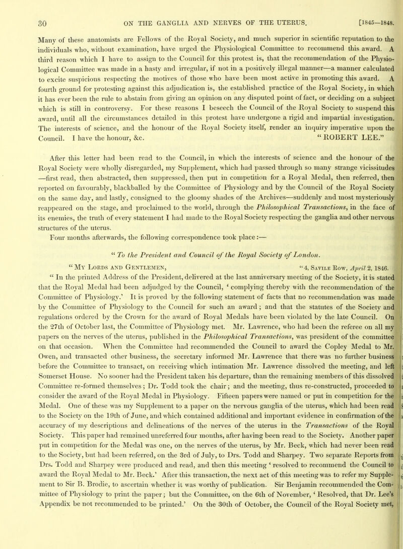 Many of these anatomists are Fellows of the Royal Society, and ranch superior in scientific reputation to the individuals who, without examination, have urged the Physiological Committee to recommend this award. A third reason which I have to assign to the Council for this protest is, that the recommendation of the Physio- logical Committee was made in a hasty and irregular, if not in a positively illegal manner—a manner calculated to excite suspicions respecting the motives of those who have been most active in promoting this award. A fourth ground for protesting against this adjudication is, the established practice of the Royal Society, in which it has ever been the rule to abstain from giving an opinion on any disputed point of fact, or deciding on a subject which is still in controversy. For these reasons I beseech the Council of the Royal Society to suspend this award, until all the circumstances detailed in this protest have undergone a rigid and impartial investigation. The interests of science, and the honour of the Royal Society itself, render an inquiry imperative upon the Council. I have the honour, &c.  ROBERT LEE. After this letter had been read to the Council, in which the interests of science and the honour of the Royal Society were wholly disregarded, my Supplement, which had passed through so many strange vicissitudes —^first read, then abstracted, then suppressed, then put in competition for a Royal Medal, then refeired, then reported on favourably, blackballed by the Committee of Physiology and by die Council of the Royal Society on the same day, and lastly, consigned to the gloomy shades of the Archives—suddenly and most mysteriously reappeared on the stage, and proclaimed to the world, through the Philosophical Transactions, in the face of its enemies, the truth of every statement I had made to the Royal Society respecting the ganglia and other nervous structures of the uterus. Four months afterwards, the following correspondence took place:—  To the President and Council of the Royal Society of London.  My Lords and Gentlemen, 4, Savile Eow, April 2,1846.  In the printed Address of the President, delivered at the last anniversary meeting of the Society, it is stated that the Royal Medal had been adjudged by the Council, ' complying thereby with the recommendation of the Committee of Physiology.' It is proved by the following statement of facts that no recommendation was made | by the Committee of Physiology to the Council for such an award; and that the statutes of the Society and | regulations ordered by the Crown for the award of Royal Medals have been violated by the late Council. On | the 27th of October last, the Committee of Physiology met. Mr. Lawrence, who had been the referee on all my i papers on the nerves of the uterus, published in the Philosophical Transactions, was president of the committee 1 on that occasion. When the Committee had recommended the Council to award the Copley Medal to Mr. ! Owen, and transacted other business, the secretary informed Mr. Lawrence that there was no further business 11 before the Committee to transact, on receiving which intimation Mr. Lawrence dissolved the meeting, and left ) i Somerset House. No sooner had the President taken his departure, than the remaining members of this dissolved i tl Committee re-formed themselves; Dr. Todd took the chair; and the meeting, thus re-constructed, proceeded to i a consider the award of the Royal Medal in Physiology. Fifteen papers were named or put in competition for the ii Medal. One of these was my Supplement to a paper on the nervous ganglia of the uterus, which had been read S to the Society on the 19th of June, and which contained additional and important evidence in confirmation of the ai accuracy of my descriptions and delineations of the nerves of the uterus in the Transactions of the Royal i Society. This paper had remained unreferred four months, after having been read to the Society. Another paper I put in competition for the Medal was one, on the nerves of the uterus, by Mr. Beck, which had never been read j to the Society, but had been referred, on the 3rd of July, to Drs. Todd and Sharpey, Two separate Reports fi-om I jj Drs. Todd and Sharpey were produced and read, and then this meeting ' resolved to recommend the Council to award the Royal Medal to Mr, Beck.' After this transaction, the next act of this meeting was to refer my Supple- 1 jj ment to Sir B. Brodie, to ascertain whether it was worthy of publication. Sir Benjamin recommended the Com- | mittee of Physiology to print the paper; but the Committee, on the 6th of November, ' Resolved, that Dr. Lee's i Appendix be not recommended to be printed.' On the 30th of October, the Council of the Royal Society met,