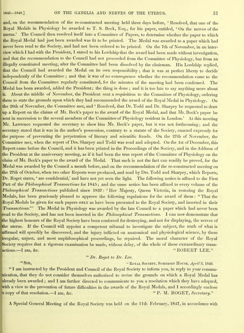 and, on the recommendation of the re-constructed meeting held three days before, ' Resolved, that one of the Royal Medals in Physiology be awarded to T. S. Beck, Esq., for his paper, entitled, 'On the nerves of the uterus.' The Council then resolved itself into a Committee of Papers, to determine whether the paper to which the Royal Medal had just been awarded was fit to be printed. The Medal was awarded to a paper which had never been read to the Society, and had not been ordered to be printed. On the 7th of November, in an inter- view which I had with the President, I stated to his Lordship that the award had been made without investigation, and that the recommendation to the Council had not proceeded from the Committee of Physiology, but from an illegally constituted meeting, after the Committee had been dissolved by the chairman. His Lordship replied, that the Council had awarded the Medal on its own responsibility; that it was at perfect liberty to decide independently of the Committee ; and that it was of no consequence whether the recommendation came to the Council from the Committee regularly constituted, for the minutes of the meeting had been confirmed. The Medal has been awarded, added the President; the thing is done ; and it is too late to say anything more about it. About the middle of November, the President sent a requisition to the Committee of Physiology, ordering them to state the gi'ounds upon which they had recommended the award of the Royal Medal in Physiology. On the 20th of November, the Committee met, and ' Resolved, that Dr. Todd and Dr. Sharpey be requested to draw up a Report on the claims of Mr. Beck's paper to the award of the Royal Medal, and that Mr. Beck's paper be sent in succession to the several members of the Committee of Physiology resident in London.' At this meeting Mr. Lawrence requested the secretary to show him Mr. Beck's paper, but it was not forthcoming; and the secretary stated that it was in the author's possession, contrary to a statute of the Society, enacted expressly for the purpose of preventing the perpetration of literary and scientific frauds. On the 27th of November, the Committee met, when the report of Drs. Sharpey and Todd was read and adopted. On the 1st of December, this Report came before the Council, and it has been printed in the Proceedings of the Society, and in the Address of the President at the anniversary meeting, as if it had been the tme report of the Committee of Physiology on the claim of Mr. Beck's paper to the award of the Medal. That such is not the fact can readily be proved, for the Medal was awarded by the Council a month before, and on the recommendation of the re-constructed meeting on the 27th of October, when two other Reports were pi'oduced, and read by Drs. Todd and Sharpey, which Reports, Dr. Roget states,' are confidential,' and have not yet seen the light. The following notice is affixed to the First Part of the Philosophical Transactions for 1845; and the same notice has been affixed to every volume of the Philosophical Transactions published since 1837: ' Her Majesty, Queen Victoria, in restoring the Royal Medals, has been gi-aciously pleased to approve the following regulations for the award of them :  That the Royal Medals be given for such papers only as have been presented to the Royal Society, and inserted in their Transactions.'' The Medal in Physiology was awarded by the late Council to a paper which had never been read to the Society, and has not been inserted in the Philosophical Transactions. I can now demonstrate that the highest honours of the Royal Society have been conferred for destroying, and not for displajdng, the nerves of the uterus. If the Coimcil will appoint a competent tribunal to investigate the subject, the truth of what is affirmed will speedily be discovered, and the injury inflicted on anatomical and physiological science, by these irregular, unjust, and most unphilosophical proceedings, be repaired. The moral character of the Royal Society requires that a rigorous examination be made, without delay, of the whole of these extraordinary trans- actions.—I am, &c. ROBERT LEE.  Dr. Roget to Dr. Lee.  Sir,  EoYAL Society, Someeset House, April 3, 1846.  I am instructed by the President and Council of the Royal Society to inform you, in reply to your commu- uication, that they do not consider themselves authorized to revise the grounds on which a Royal Medal has already been awarded ; and I am further directed to communicate to you a resolution which they have adopted, with a view to the prevention of future difficulties in the awards of the Royal Medals, and I accordingly enclose a, copy of that resolution.—I am, &c.  P. M. ROGET, Secretary. A Special General Meeting of the Royal Society was held on the 11th February, 1847, in accordance with