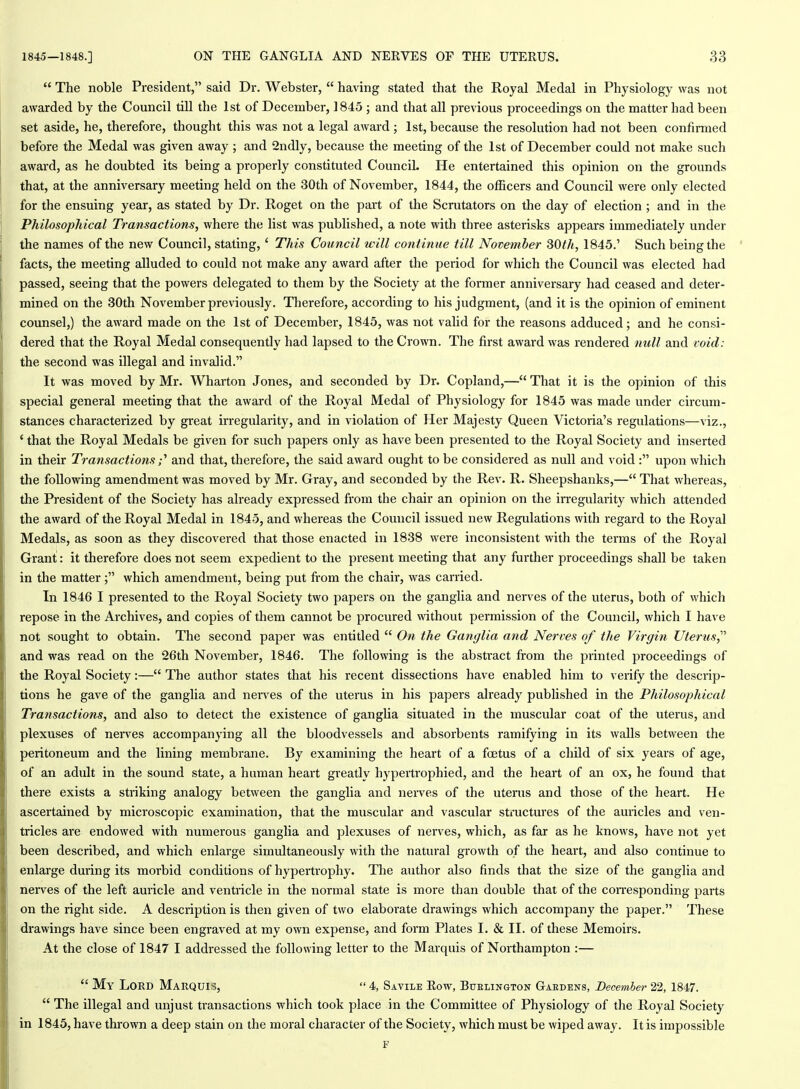  The noble President, said Dr. Webster,  having stated that the Royal Medal in Physiology was not awarded by the Council till the 1st of December, 1845 ; and that all previous proceedings on the matter had been set aside, he, therefore, thought this was not a legal award ; 1st, because the resolution had not been confirmed before the Medal was given away ; and 2ndly, because the meeting of the 1st of December could not make such award, as he doubted its being a properly constituted Council. He entertained this opinion on the grounds that, at the anniversary meeting held on the 30th of November, 1844, the officers and Council were only elected for the ensuing year, as stated by Dr. Roget on the part of the Scrutators on the day of election; and in the Philosophical Transactions, where the list was published, a note with three asterisks appears immediately under the names of the new Council, stating, ' This Council will continue till November 30th, 1845.' Such being the facts, the meeting alluded to could not make any award after the period for which the Council was elected had passed, seeing that the powers delegated to them by the Society at the former anniversary had ceased and deter- mined on the 30th November previously. Therefore, according to his judgment, (and it is the opinion of eminent counsel,) the award made on the 1st of December, 1845, was not valid for the reasons adduced; and he consi- dered that the Royal Medal consequently had lapsed to the Crown. The first award was rendered null and void: the second was illegal and invalid. It was moved by Mr. Wharton Jones, and seconded by Dr. Copland,— That it is the opinion of this special general meeting that the award of the Royal Medal of Physiology for 1845 was made under circum- stances characterized by great irregularity, and in violation of Her Majesty Queen Victoria's regulations—viz., ' that the Royal Medals be given for such papers only as have been presented to the Royal Society and inserted in their Transactions;'' and that, therefore, the said award ought to be considered as null and void : upon which the following amendment was moved by Mr. Gray, and seconded by the Rev. R. Sheepshanks,— That whereas, the President of the Society has already expressed from the chair an opinion on the irregularity which attended the award of the Royal Medal in 1845, and whereas the Council issued new Regulations with regard to the Royal Medals, as soon as they discovered that those enacted in 1838 were inconsistent with the terms of the Royal Grant: it therefore does not seem expedient to the present meeting that any further proceedings shall be taken in the matter; which amendment, being put fi-om the chair, was carried. In 1846 I presented to the Royal Society two papers on the ganglia and nerves of the uterus, both of which repose in the Archives, and copies of them cannot be procured without permission of the Council, which I have not sought to obtain. The second paper was entitled  On the Ganglia and Nerves of the Virgin Uterus,^'' and was read on the 26th November, 1846. The following is the abstract from the printed proceedings of the Royal Society:— The author states that his recent dissections have enabled him to verify the descrip- tions he gave of the ganglia and nerves of the uterus in his papers already published in the Philosophical Transactions, and also to detect the existence of gangha situated in the muscular coat of the uterus, and plexuses of nerves accompanying all the bloodvessels and absorbents ramifying in its walls between the peritoneum and the lining membrane. By examining the heart of a foetus of a child of six years of age, of an adult in the sound state, a human heait greatly hypertrophied, and the heart of an ox, he found that there exists a striking analogy between the ganglia and nerves of the uterus and those of the heart. He ascertained by microscopic examination, that the muscular and vascular sti'uctures of the auricles and ven- tricles are endowed with numerous ganglia and plexuses of nerves, which, as far as he knows, have not yet been described, and which enlarge simultaneously with the natural growth of the heart, and also continue to enlarge during its morbid conditions of hypertrophy. The author also finds that the size of the ganglia and nerves of the left auricle and ventricle in the normal state is more than double that of the con-esponding parts on the right side. A description is then given of two elaborate drawings which accompany the paper. These drawings have since been engraved at my own expense, and form Plates I. & II. of these Memoirs. At the close of 1847 I addressed the following letter to the Marquis of Northampton :—  My Lord Marquis,  4, Savile Row, Buelington Gardens, December 22, 1847,  The illegal and unjust transactions which took place in the Committee of Physiology of the Royal Society in 1845, have thrown a deep stain on the moral character of the Society, which must be wiped away. It is impossible