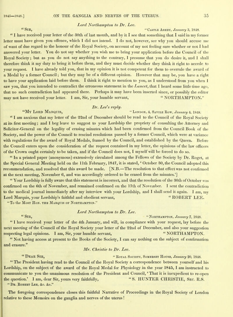 Lord Northampton to Dr. Lee.  Sir,  Castle Ashbt, January 3, 1848.  I have received your letter of the 30th of last month, and by it I see that something that I said in my former letter must have given you offence, which I did not intend. I do not, however, see why you should accuse me of want of due regard to the honour of the Royal Society, on account of my not feeling sure whether or not I had answered your letter. You do not say whether you wish me to bring your application before the Council of the Royal Society; but as you do not say anything to the contrary, I presume that you do desire it, and I shall therefore think it my duty to bring it before them, and they must decide whether they think it right to accede to your request. I have already told you, that in my opinion it is not competent for them to overrule the award of a Medal by a former Council; but they may be of a different opinion. However that may be, you have a right to have your application laid before them. I think it right to mention to you, as I understood from you when I saw you, that you intended to contradict the eiToneous statement in the Lancet, that I heard some little time ago, that no such contradiction had appeared there. Perhaps it may have been inserted since, or possibly the editor may not have received your letter. I am, Sir, your humble servant,  NORTHAMPTON. Dr. Lee's reply. My Lord Marquis,  London, 4, Savile Row, January 4, 1848.  I am anxious that my letter of the 22nd of December should be read to the Council of the Royal Society at its first meeting; and I beg leave to suggest to your Lordship the propriety of consulting the Attorney and Solicitor-General on the legality of erasing minutes which had been confirmed from the Council Book of the Society, and the power of the Council to rescind resolutions passed by a former Council, which were at variance with regulations for the award of Royal Medals, framed by the Council, and established by the Queen. Before the Council enters upon the consideration of the request contained in my letter, the opinions of the law officers of the Crown ought certainly to be taken, and if the Council does not, I myself will be forced to do so.  In a printed paper (anonymous) extensively circulated among the Fellows of the Society by Dr. Roget, at the Special General Meeting held on the 11th February, 1847, it is stated, ' October 30, the Council adopted this recommendation, and resolved that this award be made. [N.B.—The resolution to that effect was not confirmed at the next meeting, November 6, and was accordingly ordered to be erased from the minutes.']  Your Lordship is fully aware that this statement is incorrect, and that the resolution of the 30th of October was confirmed on the 6th of November, and remained confirmed on the 17th of November. I sent the contradiction to the medical journal immediately after my interview with your Lordship, and I shall send it again. I am, my Lord Marquis, your Lordship's faithful and obedient servant,  ROBERT LEP].  To the Most Hon. the Maequis of Noethampton. Lord Northampton to Dr. Lee.  Sir,  Northampton, January 7, 1848.  I have received your letter of the 4th January, and will, in compliance with your request, lay before the next meeting of the Council of the Royal Society your letter of the 22nd of December, and also your suggestion respecting legal opinions. I am, Sir, your humble servant,  NORTHAMPTON.  Not having access at present to the Books of the Society, I can say nothing on the subject of confirmation and erasure. Mr. Christie to Dr. Lee. D EAR Sir,  Royal Society, Somerset House, January 20, 1848.  The President having read to the Council of the Royal Society a correspondence between yourself and his Lordship, on the subject of the award of the Royal Medal for Physiology in the year 1845, I am instructed to communicate to you the unanimous resolution of the President and Council,' That it is inexpedient to re-open the question.' I am, dear Sir, yours very faithfully,  S. HUNTER CHRISTIE, Sec. R.S.  De. Robert Lee, &c. &c. The foregoing correspondence closes this faithful Nan-ative of Proceedings in the Royal Society of London relative to these Memoirs on the ganglia and nerves of the uterus!
