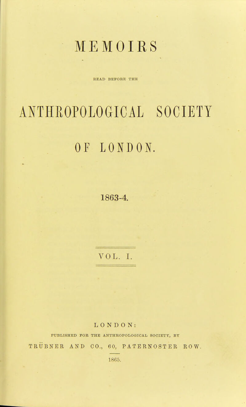 MEMOIRS BEAD BEFORE THE ANTHROPOLOGICAL SOCIETY OF LONDON. 1863-4. VOL. I. LONDON: PUBLISHED FOB THE ANTHROPOLOGICAL SOCIETY, BT TRUBNER AND CO., 60, PATERNOSTER ROW. 1865.
