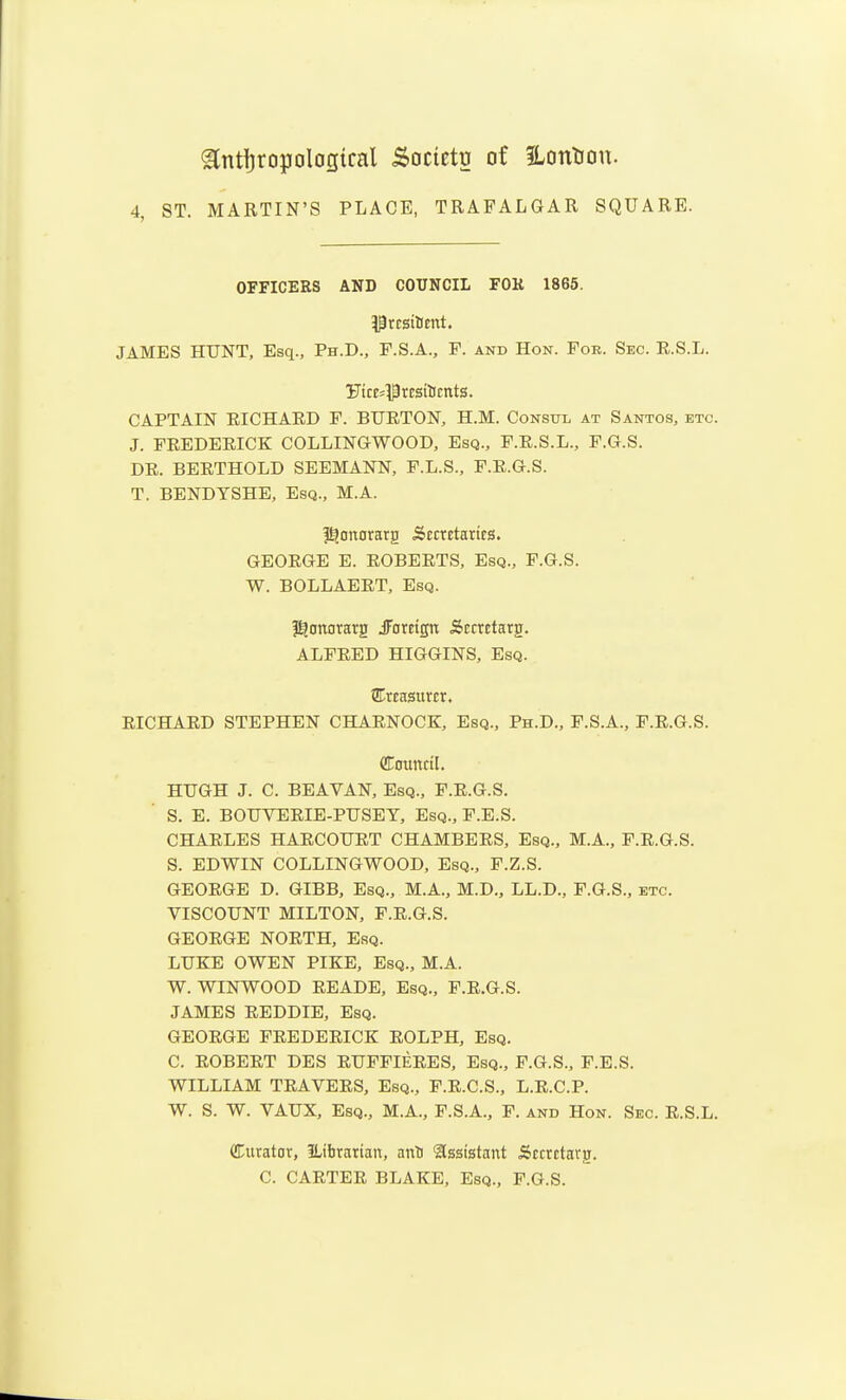 ^nttjropoloQical Soctetg of Hontou. 4, ST. MARTIN'S PLACE, TRAFALGAR SQUARE. OFFICERS AND COUNCIL FOK 1865. JAMES HUNT, Esq., Ph.D., F.S.A., P. and Hon. For. Sec. E.S.L. UicE='Prcsilicnts. CAPTAIN EICHAED F. BUETON, H.M. Consul at Santos, etc. J. FEEDEEICK COLLINGWOOD, Esq., F.E.S.L., F.G.S. DE. BEETHOLD SEEMANN, F.L.S., P.E.G.S. T. BENDYSHE, Esq., M.A. I^onorarg Secretaries. GEOEGE E. EGBEETS, Esq., F.G.S. W. BOLLAEET, Esq. Hanorarg iForeign Sccrctarg. ALFEED HIGGINS, Esq. ^Treasurer. EICHAED STEPHEN CHAENOCK, Esq., Ph.D., F.S.A., F.E.G.S. Council. HUGH J. C. BEAVAN, Esq., F.E.G.S. S. E. BOUVEEIE-PUSET, Esq., F.E.S. CHAELES HAECOUET CHAMBEES, Esq., M.A., F.E.G.S. S. EDWIN COLLINGWOOD, Esq., F.Z.S. GEOEGE D. GIBB, Esq., M.A., M.D., LL.D., F.G.S., etc. VISCOUNT MILTON, F.E.G.S. GEOEGE NOETH, Esq. LUKE OWEN PIKE, Esq., M.A. W. WINWOOD EEADE, Esq., F.E.G.S. JAMES EEDDIE, Esq. GEOEGE FEEDEEICK EOLPH, Esq. C. EOBEET DES EUFFIEEES, Esq., F.G.S., F.E.S. WILLIAM TEAVEES, Esq., F.E.C.S., L.E.C.P. W. S. W. VAUX, Esq., M.A., F.S.A., P. and Hon. Sec. E.S.L. CCtirator, ILibrarian, anti Assistant Secrctarg. C. CAETEE BLAKE, Esq., F.G.S.