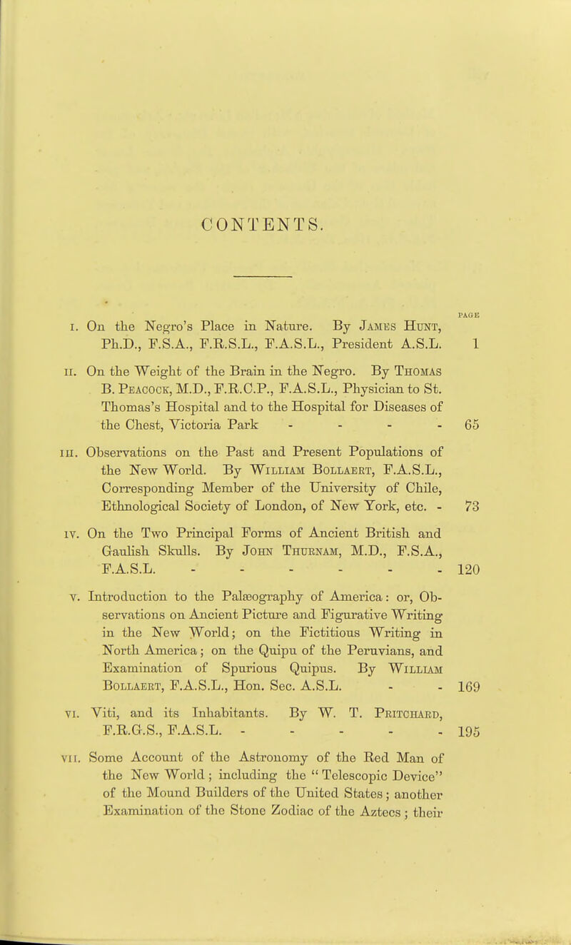 CONTENTS. I. On the Negro's Place in Nature. By James Hunt, Ph.D., F.S.A., F.R.S.L., F.A.S.L., President A.S.L. 1 II. On the Weight of the Brain in the Negro. By Thomas B. Peacock, M.D., P.R.O.P., F.A.S.L., Physician to St, Thomas's Hospital and to the Hospital for Diseases of the Chest, Victoria Park - - - - 65 III. Observations on the Past and Present Populations of the New World. By William Bollaeet, F.A.S.L., Corresponding Member of the University of Chile, Ethnological Society of London, of New York, etc. - 73 IV. On the Two Principal Forms of Ancient British and Gaulish Skulls. By John Thurnam, M.D., F.S.A., F.A.S.L. - - - - - - 120 V. Introduction to the Palteography of America: or, Ob- servations on Ancient Picture and Figurative Writing in the New World; on the Fictitious Writing in North America; on the Quipu of the Peruvians, and Examination of Spurious Quipus. By William BoLLAERT, P.A.S.L., Hon. Sec. A.S.L. - - 169 VI. Viti, and its Inhabitants. By W. T. Pritchard, F.R.G.S., F.A.S.L. 195 vn. Some Account of the Astronomy of the Red Man of the New World ; including the  Telescopic Device of the Mound Builders of the United States; another Examination of the Stone Zodiac of the Aztecs ; their