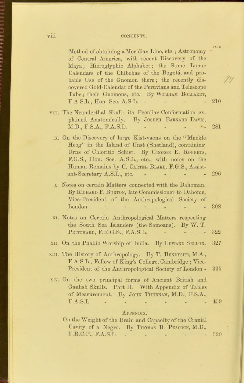 Method of obtaining a Meridian Line, etc.; Astronomy ' of Central America, with recent Discovery of the Maya; Hieroglyphic Alphabet; the Stone Lunar Calendars of the Chibchas of the Bogota, and pro- ^ bable Use of the Grnomon there; the recently dis- /Y covered Gold-Calendar of the Peruvians and Telescope Tube; their Gnomons, etc. By William Bollaeet, P.A.S.L., Hon. Sec. A.S.L. - - - - 210 viii. The Neanderthal Skull: its Peculiar Conformation ex- plained Anatomically. By Joseph Babnard Davis, M.D., F.S.A., F.A.S.L. - - - • - 281 IX. On the Discovery of large Kist-vaens on the  Muckle Heog in the Island of Unst (Shetland), containing Urns of Chloritic Schist. By Geoege E. Robeets, P.G.S., Hon. Sec. A.S.L., etc., with notes on the Human Remains by C. Caetee Blake, F.G.S., Assist- ant-Secretary A.S.L., etc. ... - 296 X. Notes on certain Matters connected with the Dahoman. By RiCHAED F. Burton, late Commissioner to Dahome, Vice-President of the Anthropological Society of London - - - - - - 308 XI. Notes on Certain Anthropological Matters respecting the South Sea Islanders (the Samoans). By W. T. Pritchaed, F.R.G.S., F.A.S.L. - - - 322 xii. On the Phallic Worship of India. By Edward Sellon. 327 XIII. The History of Anthi'opology. By T. Bendtshb, M.A., F.A.S.L., Fellow of King's College, Cambridge ; Vice- President of the Anthropological Society of London - 335 XIV. On the two principal forms of Ancient British and Gaulish SkuUs. Part II. With Appendix of Tables of Measurement. By John Thuenam, M.D., F.S.A., F.A.S.L. 459 Appendix. On the Weight of the Brain and Capacity of the Cranial Cavity of a Negro. By Thomas B. Peacock, M.D., F.R.C.P., F.A.S.L. 520