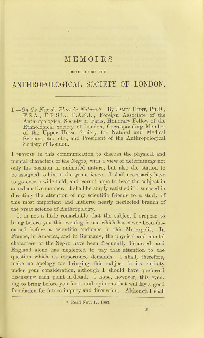 BEAD BEFOKE THE ANTHROPOLOGICAL SOCIETY OF LONDON. I.—On the Negro's Place in Nature.* By James HtjnTj Ph.D., F.S.A., F.E.S.L., F.A.S.L., Foreign Associate of tlie Anthropological Society of Paris, Honorary Fellow of the Ethnological Society of London, Corresponding Member of the Upper Hesse Society for Natural and Medical . Science, etc., etc., and President of the Anthropological Society of London. I PEOPOSB in this communication to discuss the physical and mental characters of the Ne^ro, with a view of determining not only his position in animated nature, but also the station to be assigned to him in the genus homo. I shall necessarily have to go over a wide field, and cannot hope to treat the subject in an exhaustive manner. I shall be amply satisfied if I succeed in directing the attention of my scientific friends to a study of this most important and hitherto nearly neglected branch of the great science of Anthropology. It is not a little remarkable that the subject I propose to bring before you this evening is one which has never been dis- cussed before a scientific audience in this Metropolis. In France, in America, and in Germany, the physical and mental characters of the Negro have been frequently discussed, and England alone has neglected to pay that attention to the question which its importance demands. I shall, therefore, make no apology for bringing this subject in its entirety under your consideration, although I should have preferred discussing each point in detail. I hope, however, this even- ing to bring before you facts and opinions that will lay a good foundation for future inquiry and discussion. Although I shall * Eead Nov. 17, 1863. B