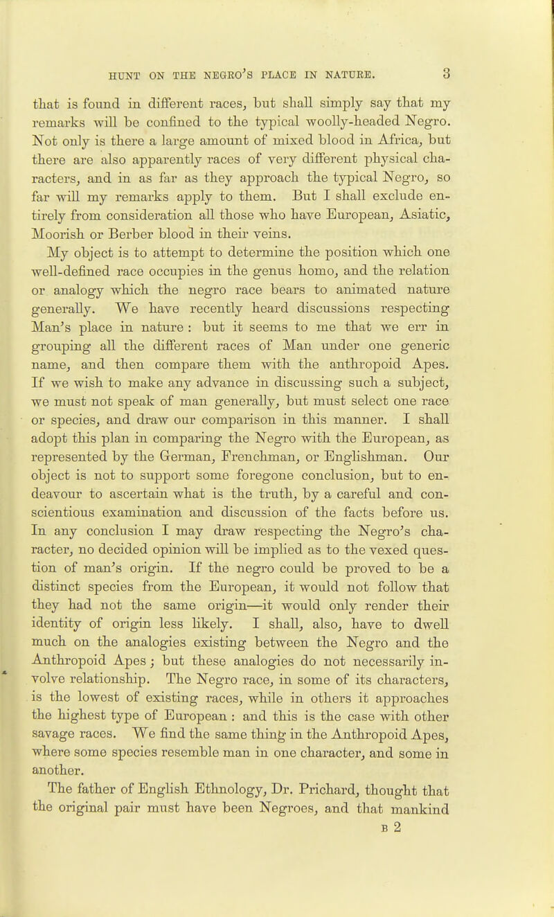 that is found in different raceSj but shall simply say that my remarks will be confined to the typical woolly-headed Negro. Not only is there a large amount of mixed blood in Africa^ but there are also apparently races of very different physical cha- racters, and in as far as they approach the typical NegrOj so far will my remarks apply to them. But I shall exclude en- tirely from consideration all those who have European^ Asiatic, Moorish or Berber blood in their veins. My object is to attempt to determine the position which one well-defined race occupies in the genus homo, and the relation or analogy which the negro race bears to animated nature generally. We have recently heard discussions respecting Man's place in nature : but it seems to me that we err in grouping all the different races of Man under one generic name, and then compare them with the anthropoid Apes. If we wish to make any advance in discussing such a subject, we must not speak of man generally, but must select one race or species, and draw our comparison in this manner. I shall adopt this plan in comparing the Negro with the European, as represented by the German, Frenchman, or Englishman. Our object is not to support some foregone conclusion, but to en- deavour to ascertain what is the truth, by a careful and con- scientious examination and discussion of the facts before us. In any conclusion I may draw respecting the Negro's cha- racter, no decided opinion wiU be implied as to the vexed ques- tion of man's origin. If the negro could be proved to be a distinct species from the European, it would not follow that they had not the same origin—it would only render their identity of origin less likely. I shall, also, have to dwell much on the analogies existing between the Negro and the Anthropoid Apes; but these analogies do not necessarily in- volve relationship. The Negro race, in some of its characters, is the lowest of existing races, while in others it approaches the highest type of European : and this is the case with other savage races. We find the same thing in the Anthropoid Apes, where some species resemble man in one character, and some in another. The father of English Ethnology, Dr. Prichard, thought that the original pair must have been Negroes, and that mankind B 2