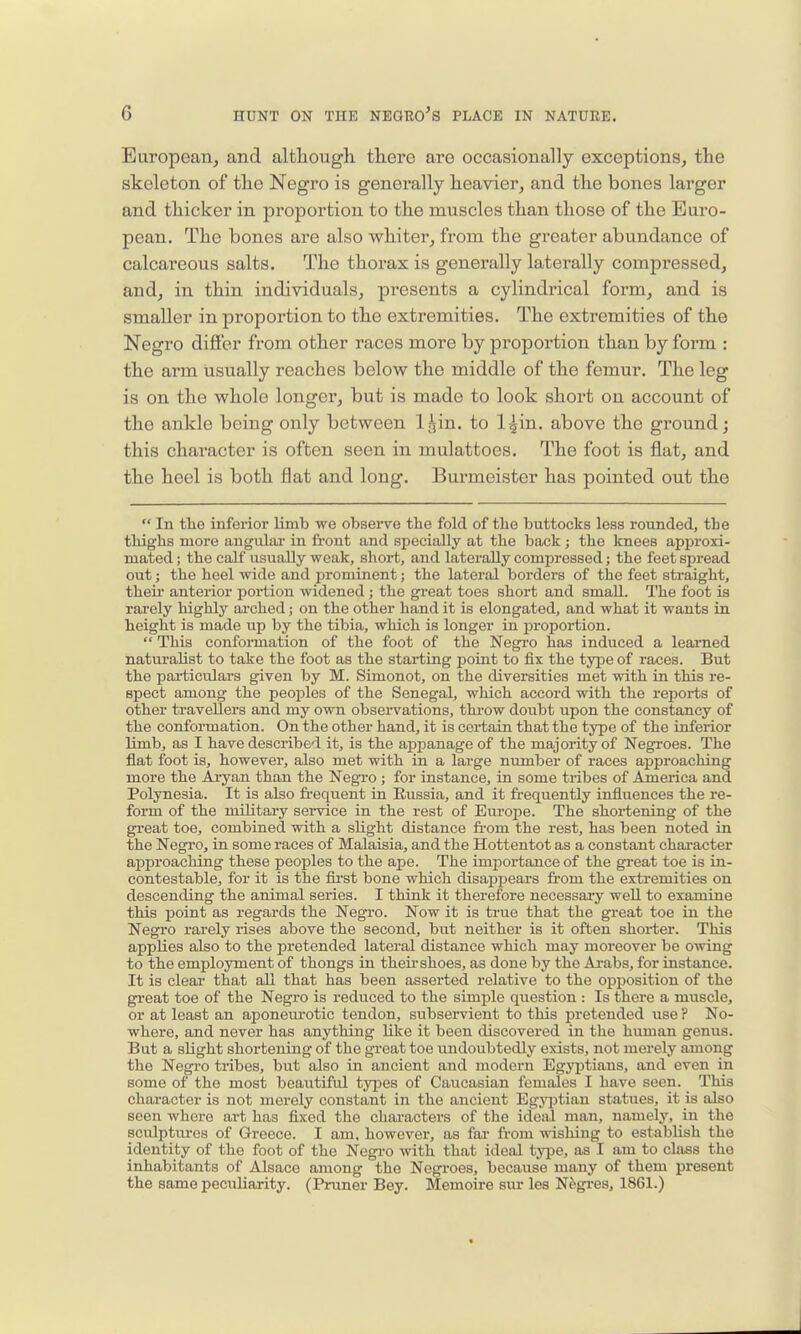 European^ and although there are occasionally exceptions^ the skeleton of the Negro is generally heavier^ and the bones larger and thicker in proportion to the muscles than those of the Euro- pean. The bones are also whiter, from the greater abundance of calcareous salts. The thorax is generally laterally compressed, and, in thin individuals, presents a cylindrical form, and is smaller in proportion to the extremities. The extremities of the Negro difier from other races more by proportion than by foi'm : the arm usually reaches below the middle of the femur. The leg is on the whole longer, but is made to look short on account of the ankle being only between Igin. to l^in. above the ground; this character is often seen in mulattoes. The foot is flat, and the heel is both flat and long. Burmeister has pointed out the  In the inferior limb we observe tlie fold of the buttocks less rounded, the thighs more angular in front and specially at the back; the knees approxi- mated ; the calf usually weak, short, and laterally compressed; the feet spread out; the heel wide and prominent; the lateral borders of the feet straight, theii' anterior portion widened; the great toes short and small. The foot is rarely highly ai-ched; on the other hand it is elongated, and what it wants in height is made up by the tibia, which is longer in proportion.  This conformation of the foot of the Negi'O has induced a learned naturalist to take the foot as the starting point to fix the type of races. But the pai-ticulars given by M. Simonot, on the diversities met with in this re- spect among the peoples of the Senegal, which accord with the reports of other travellers and my own observations, throw doubt upon the constancy of the conformation. On the other hand, it is certain that the type of the inferior limb, as I have described it, is the appanage of the majority of Negroes. The flat foot is, however, also met with in a large number of races aj)proaching more the Aryan than the NegTO ; for instance, in some tribes of America and Polynesia. It is also frequent in Russia, and it frequently influences the re- form of the military service in the rest of Europe. The shortening of the great toe, combined with a slight distance from the rest, has been noted in the Negro, in some races of Malaisia, and the Hottentot as a constant character aiDproaching these peoples to the ape. The importance of the great toe is in- contestable, for it is the first bone which disapj)ears from the extremities on descending the animal series. I think it therefore necessary well to examine this point as regards the Negro. Now it is true that the great toe in the Negro rarely rises above the second, but neither is it often shorter. This applies also to the pretended lateral distance which may moreover be owing to the employment of thongs in their shoes, as done by the Arabs, for instance. It is cleai- that all that has been asserted relative to the opposition of the great toe of the Negro is reduced to the simple question : Is there a muscle, or at least an aponeurotic tendon, subservient to this pretended use ? No- where, and never has anything like it been discovered in the human genus. But a slight shortening of the great toe undoubtedly exists, not merely among the Negro tribes, but also in ancient and modern Egyptians, and even in some of the most beautiful tyj^es of Caucasian females I have seen. This character is not merely constant in the ancient Egyjjtian statues, it is also seen where art has fixed the chai-acters of the ideal man, namely, in the sculptures of Greece. I am, however, as fai' from wishing to establish the identity of the foot of the Negro with that ideal tyije, as I am to class the inhabitants of Alsace among the Negi-oes, because many of them present the same peculiarity. (Pruner Bey. Memoire siu'les Negres, 1861.)