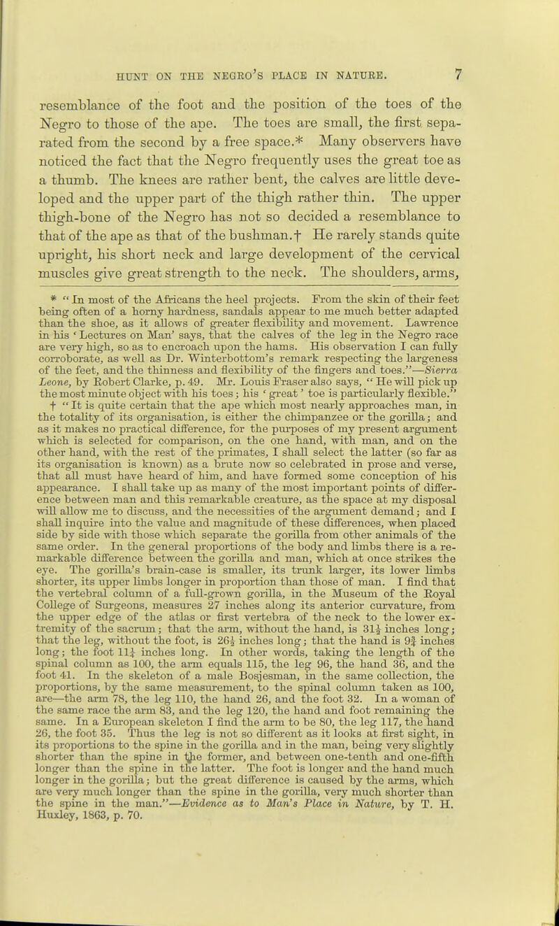 resemblance of the foot and the position of the toes of the Negro to those of the ape. The toes are small, the first sepa- rated from the second by a free space.* Many observers have noticed the fact that the Negro frequently uses the great toe as a thumb. The knees are rather bent, the calves are little deve- loped and the upper part of the thigh rather thin. The upper thigh-bone of the Negro has not so decided a resemblance to that of the ape as that of the bushman.f He rarely stands quite upright, his short neck and large development of the cervical muscles give great strength to the neck. The shoulders, arms. *  In most of tlie Africans the heel projects. From the skin of their feet being often of a horny hardness, sandals appear to me much better adapted than the shoe, as it allows of greater flexibility and movement. Lawrence in his ' Lectures on Man' says, that the calves of the leg in the Negro race are very high, so as to encroach upon the hams. His observation I can fully corroborate, as well as Dr. Wiaterbottom's remark respecting the largeness of the feet, and the thinness and flexibility of the fingers and toes.—Sierra Leone, by Robert Clarke, p. 49. Mr. Loviis Fraser also says,  He will pick up the most minute object with his toes; his ' great' toe is particulai-ly flexible. f  It is quite certain that the ape which most nearly approaches man, in the totality of its organisation, is either the chimpanzee or the gorilla; and as it makes no practical difference, for the purposes of my present argument which is selected for comparison, on the one hand, with man, and on the other hand, with the rest of the primates, I shall select the latter (so far as its organisation is known) as a brute now so celebrated in prose and verse, that all must have heard of him, and have formed some conception of his appearance. I shall take up as many of the most impoi'tant points of differ- ence between man and this remarkable creature, as the space at my disposal will allow me to discuss, and the necessities of the argument demand; and I shall inquire into the value and magnitude of these differences, when placed side by side with those which separate the gorOla from other animals of the same order. In the general proportions of the body and limbs there is a re- markable difference between the gorilla and man, which at once strikes the eye. The gorilla's brain-case is smaller, its trunk larger, its lower limbs shorter, its upper Umbs longer in proportion than those of man. I find that the vertebral column of a full-grown goi-iUa, in the Museum of the Eoyal College of Surgeons, measures 27 inches along its anterior cm-vatiu-e, from the upper edge of the atlas or fu-st vertebra of the neck to the lower ex- tremity of the sacrum; that the arm, without the hand, is 31^ inches long; that the leg, without the foot, is 26^ inches long; that the hand is 9| inches long; the foot llj inches long. In other words, taking the length of the spinal column as 100, the arm equals 115, the leg 96, the hand 36, and the foot 41. In the skeleton of a male Bosjesman, in the same collection, the proportions, by the same measurement, to the spinal column taken as 100, are—the arm 78, the leg 110, the hand 26, and the foot 32. In a woman of the same race the arm 83, and the leg 120, the hand and foot remaining the same. In a European skeleton I find the arm to be 80, the leg 117, the hand 26, the foot 35. Thus the leg is not so different as it looks at first sight, in its proportions to the spine in the gorilla and in the man, being very slightly shorter than the spine in 1;Jie former, and between one-tenth and one-fifth longer than the spine in the latter. The foot is longer and the hand much longer in the gorilla; but the great difference is caused by the arms, which are very much longer than the spine in the gorilla, very much shorter than the spine in the man.—Evidence as to Man's Place in Nature, by T. H. Huxley, 1863, p. 70.
