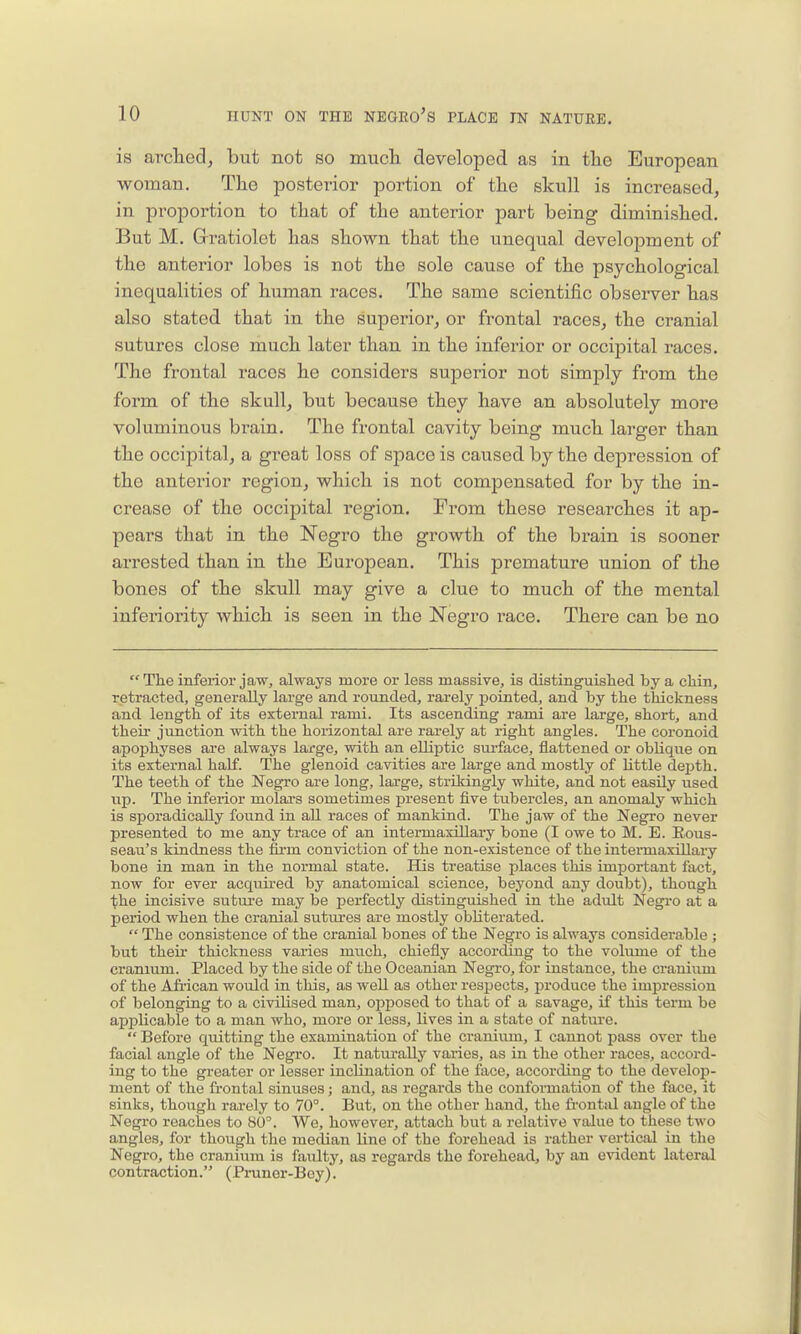 is arched, but not so mucli developed as in the European woman. The posterior portion of the skull is increased, in proportion to that of the anterior part being diminished. But M. Grratiolet has shown that the unequal development of the anterior lobes is not the sole cause of the psychological inequalities of human races. The same scientific observer has also stated that in the superior, or frontal races, the cranial sutures close much later than in the inferior or occipital races. The frontal races he considers superior not simply from the form of the skull, but because they have an absolutely more voluminous brain. The frontal cavity being much larger than the occipital, a great loss of space is caused by the depression of the anterior region, which is not compensated for by the in- crease of the occipital region. From these researches it ap- pears that in the Negro the growth of the brain is sooner arrested than in the European. This premature union of the bones of the skull may give a clue to much of the mental inferiority which is seen in the Negro race. There can be no  The inferior jaw, always more or less massive, is distinguished by a cMn, retracted, generally large and rounded, rarely pointed, and by the thickness and length of its external rami. Its ascending rami are large, short, and their junction with the horizontal are rarely at right angles. The coronoid apophyses are always large, with an elliptic surface, flattened or oblique on its external half. The glenoid cavities are large and mostly of little dejjth. The teeth of the Negro are long, large, strikingly white, and not easily used up. The inferior molai-s sometimes present five tubercles, an anomaly which is sporadically found in all races of mankind. The jaw of the Negro never presented to me any trace of an intennaxillary bone (I owe to M. E. Rous- seau's kindness the firm conviction of the non-existence of the intermaxillary bone in man in the normal state. His treatise places this important fact, now for ever acquired by anatomical science, beyond any doubt), though •^he incisive suture may be perfectly distinguished in the adult Negro at a period when the cranial sutiu-es are mostly obliterated.  The consistence of the cranial bones of the Negro is always considerable ; but their thickness varies miich, chiefly according to the voliune of the cranium. Placed by the side of the Oceanian Negro, for instance, the cranium of the Afi'ican would in this, as weU as other resj^ects, produce the impression of belonging to a civilised man, opposed to that of a savage, if this term be applicable to a man who, more or less, lives in a state of nature.  Before quitting the examination of the cranium, I cannot pass over the facial angle of the Negi-o. It naturally varies, as in the other races, accord- ing to the greater or lesser inclination of the face, according to the develop- ment of the frontal sinuses; and, as regards the conformation of the face, it sinks, though rai-ely to 70°. But, on the other hand, the frontiil angle of the Negro reaches to 80''. We, however, attach but a relative value to these two angles, for though the median line of the forehead is rather vertical in the Negro, the cranium is faulty, as regards the forehead, by an evident lateral contraction. (Pruner-Bey).