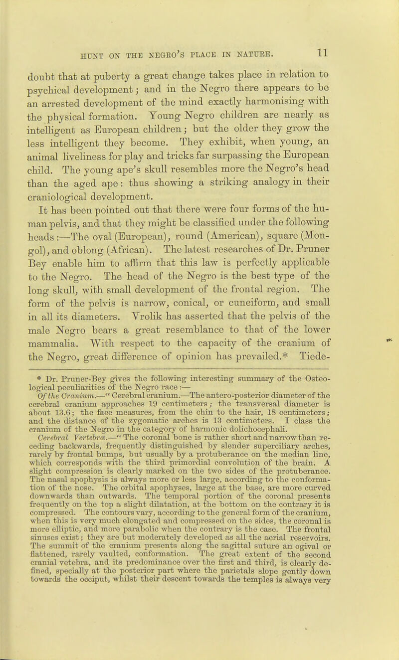 doubt that at puberty a great change takes place in relation to psychical development j and in the Negro there appears to be an arrested development of the mind exactly harmonising with the physical formation. Young Negro children are nearly as intelligent as European children; but the older they grow the less intelligent they become. They exhibit, when young, an animal liveliness for play and tricks far surpassing the European child. The young ape^s skull resembles more the Negro's head than the aged ape: thus showing a striking analogy in their craniological development. It has been pointed out that there were four forms of the hu- man pelvis, and that they might be classified under the following heads :—The oval (European), round (American), square (Mon- gol), and oblong (African). The latest researches of Dr. Pruner Bey enable him to affirm that this law is perfectly applicable to the Negro. The head of the Negro is the best type of the long skull, with small development of the frontal region. The form of the pelvis is narrow, conical, or cuneiform, and small in all its diameters. Vrolik has asserted that the pelvis of the male Negro bears a great resemblance to that of the lower mammalia. With respect to the capacity of the cranium of the Negro, great difference of opinion has prevailed.* Tiede- * Dr. Pruner-Bey gives the following interesting summary of the Osteo- logical peculiai'ities of the Negro race :— Of the Cranium.— Cerebral cranium.—The antero-posterior diameter of the cerebral cranium approaches 19 centimeters; the transversal diameter is about 13.6; the face measures, from the chin to the hair, 18 centimeters ,- and the distance of the zygomatic arches is 13 centimeters. I class the cranium of the Negro in the category of haiTaonic dolichocephali. Cerebral Vertebra.— The coronal bone is rather short and narrow than re- ceding backwards, frequently distinguished by slender superciliary arches, rarely by frontal bumijs, but usually by a protuberance on the median line, which corresponds with the third primordial convolution of the brain. A slight compression is clearly marked on the two sides of the protuberance. The nasal apophysis is always more or less large, according to the confoi-ma- tion of the nose. The orbital apophyses, large at the base, are more curved downwards than outwards. The temporal portion of the coronal presents frequently on the top a slight dilatation, at the bottom on the contrary it is compressed. The contours vary, according to the general form of the cranium, when this is very much elongated and compressed on the sides, the coronal is more elliptic, and more parabolic when the contrary is the case. The frontal sinuses exist; they are but moderately developed as all the aerial reservoirs. The summit of the cranium presents along the sagittal suture an ogival or flattened, rarely vaulted, conformation. The gretit extent of the second cranial vetebra, and its predominance over the first and thii-d, is clearly de- fined, specially at the posterior part where the parietals slope gently down towards the occiput, whilst their descent towards the temples is always very