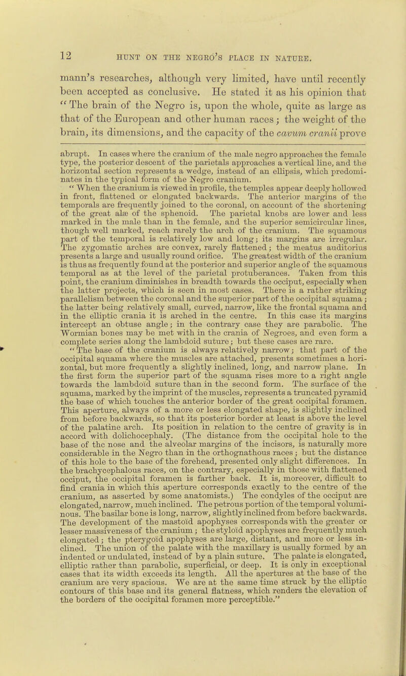 mann's researclieSj although very limited, have until recently been accepted as conclusive. He stated it as his opinion that  The brain of the Negro is, upon the whole, quite as large as that of the European and other human races; the weight of the brain, its dimensions, and the capacity of the cavum cranii prove abrupt. In cases where the cranium of the male ncgi'O approaches the female type, the posterior descent of the parietals approaches a vertical line, and the horizontal section represents a wedge, instead of an ellipsis, which predomi- nates in the typical form of the Negro cranium.  When the cranium is viewed in profile, the temples appear deeply hollowed in front, flattened or elongated backwai'ds. The anterior margins of the temporals are ii-equently joined to the coronal, on account of the shortening of the great alas of the sphenoid. The parietal knobs are lower and less marked in the male than in the female, and the superior semicu-cular lines, though well marked, reach rarely the arch of the cranium. The squamous part of the temporal is relatively low and long; its margins are in-egular. The zygomatic arches are convex, rarely flattened; the meatus auditorius presents a large and usually round orifice. The greatest width of the cranium is thus as frequently found at the posterior and superior angle of the squamous tem^joral as at the level of the parietal protuberances. Taken from this point, the cranium diminishes in breadth towards the occiput, esijecially when the latter projects, which is seen in most cases. There is a rather striking parallelism between the coronal and the superior part of the occipital squama ; the latter being relatively small, curved, narrow, like the frontal squama and in the elliptic crania it is arched in the centre. In this case its margins intercept an obtuse angle; in the contrary case they are pai-abolic. The Wormian bones may be met with in the crania of Negroes, and even form a complete series along the lambdoid suture; but these cases are rare.  The base of the cranium is always relatively narrow; that pai-t of the occipital squama where the muscles are attached, presents sometimes a hori- zontal, but more frequently a slightly incUned, long, and nan-ow plane. In the fii'st form the superior part of the squama rises more to a right angle towards the lambdoid sutui-e than in the second form. The surface of the squama,, marked by the imprint of the muscles, represents a truncated pyramid the base of which touches the anterior border of the great occipital foramen. This apertui'e, always of a more or less elongated shape, is slightly inclined from before backwards, so that its posterior border at least is above the level of the palatine arch. Its position in relation to the centre of gi'avity is in accord with dolichocephaly. (The distance from the occipital hole to the base of the nose and the alveolar mai'gins of the incisors, is naturally more considerable in the Negi'o than in the orthognathous races; but the distance of this hole to the base of the forehead, presented only slight differences. In the brachycephalous races, on the contrary, especially in those with flattened occiput, the occipital foramen is farther back. It is, moreover, difficult to find crania in which this aperture corresponds exactly to the centre of the cranium, as asserted by some anatomists.) The condyles of the occiput ai'e elongated, narrow, much inclined. The petrous portion of the temporal volumi- nous. The basilar bone is long, naiTOw, slightlyinclinedfi-om before backwards. The development of the mastoid apophyses corresponds with the greater or lesser massiveness of the cranium; the styloid ajjophyses are fr-equently much elongated; the pterygoid apophyses are large, distant, and more or less in- clined. The tinion of the palate with the maxillary is usually foinned by an indented or undulated, instead of by a plain sutui-e. The palate is elongated, elliptic rather than parabolic, superficial, or deep. It is only in exceptional cases that its width exceeds its length. All the apertures at the base of the cranium are very spacious. We are at the same time struck by the elliptic contom-s of this base and its general flatness, which rendera the elevation of the borders of the occipital foramen more perceptible.