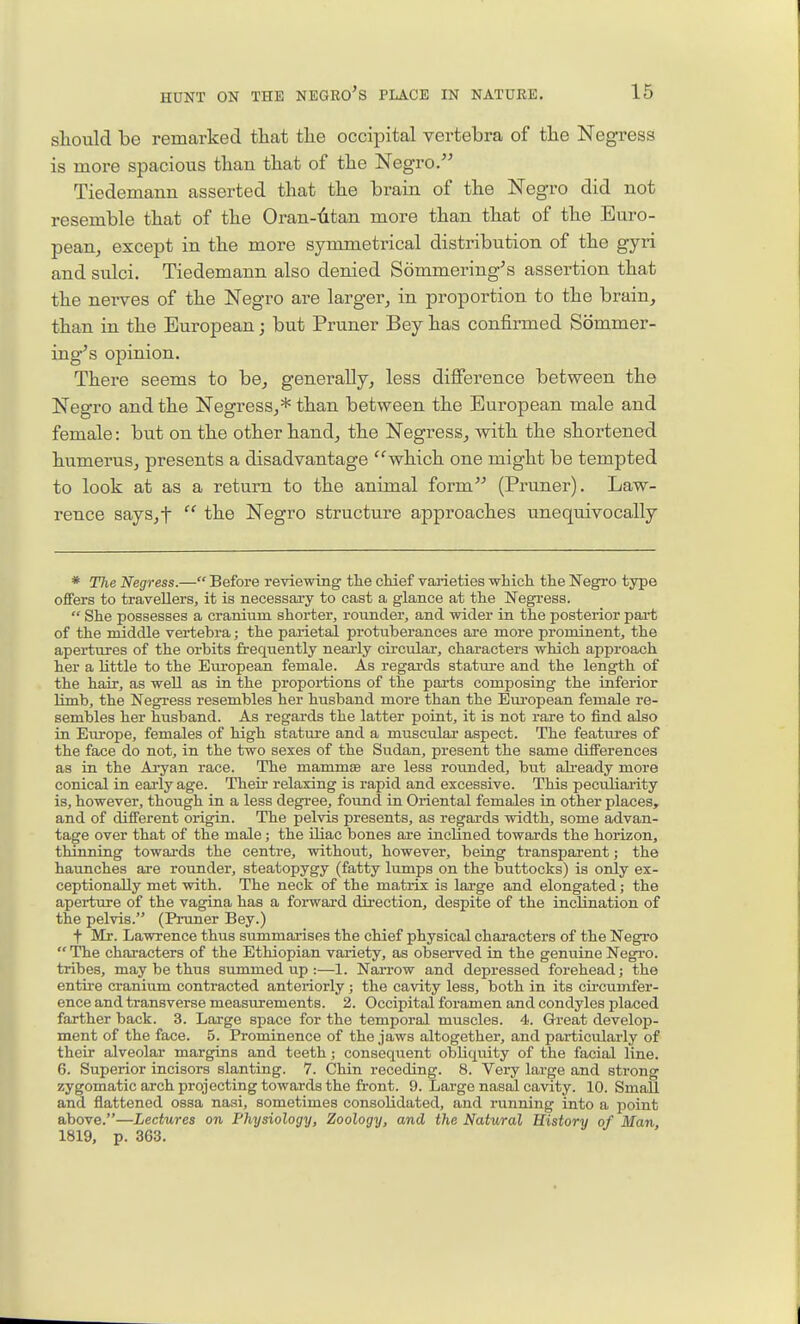 should be remarked that the occipital vertebra of the Negress is more spacious than that of the Negro. Tiedemann asserted that the brain of the Negro did not resemble that of the Oran-titan more than that of the Euro- pean^ except in the more symmetrical distribution of the gyri and sulci. Tiedemann also denied Sommering's assertion that the nerves of the Negro are larger^ in proportion to the brain, than in the European; but Pruner Bey has confirmed Sommer- ing''s opinion. There seems to be, generally, less difference between the Negro and the Negress,* than between the European male and female: but on the other hand, the Negress, with the shortened humerus, presents a disadvantage which one might be tempted to look at as a return to the animal form (Pruner). Law- rence says,t  the Negro structure approaches unequivocally * The Negress.— Before reviewing tlie cHef varieties -which the Negro type offers to travellers, it is necessary to cast a glance at the Negress.  She possesses a cranium shorter, rounder, and wider in the posterior part of the middle vertebra; the parietal protuberances are more prominent, the apertures of the orbits frequently nearly circular, characters which approach her a little to the European female. As regards stature and the length of the hair, as weU as in the proportions of the parts composing the inferior limb, the Negress resembles her husband more than the European female re- sembles her husband. As regards the latter point, it is not rare to find also in Europe, females of high stature and a muscular aspect. The features of the face do not, in the two sexes of the Sudan, present the same differences as in the Aryan race. The mammse are less rounded, but already more conical in eai-ly age. Their relaxing is rapid and excessive. This peculiarity is, however, though in a less degree, found in Oriental females in other places, and of different origin. The pelvis presents, as regards width, some advan- tage over that of the male; the iliac bones are inclined towards the horizon, thinning towards the centre, without, however, being transparent; the haunches are rounder, steatopygy (fatty lumps on the buttocks) is only ex- ceptionally met with. The neck of the matrix is large and elongated; the aperture of the vagina has a forward direction, despite of the incHnation of the pelvis. (Pruner Bey.) t Mr. Lawrence thus summarises the chief physical characters of the Negro  The chai-acters of the Ethiopian variety, as observed in the genuine Negro, tribes, may be thus summed up :—1. Narrow and depressed forehead; the entire cranium contracted anteriorly; the cavity less, both in its cu-cumfer- ence and transverse measurements. 2. Occipital foramen and condyles placed farther back. 3. Large space for the temporal muscles. 4. Great develop- ment of the face. 5. Prominence of the jaws altogether, and particularly of their alveolar margins and teeth; consequent obliquity of the facial line. 6. Superior incisors slanting. 7. Chin receding. 8. Very large and strong zygomatic arch projecting towards the front. 9. Large nasal cavity. 10. Small and flattened ossa nasi, sometimes consolidated, and running into a point above.—Lectures on Physiology, Zoology, and the Natural History of Man 1819, p. 363.